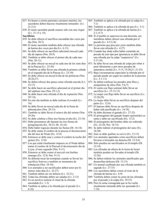 037. En honor a ciertos parientes cercanos muertos, los        065. También se aplica a la ofrenda por la culpa (Lv.
     sacerdotes deben hacerse ritualmente inmundos (Lv.             7:1)
     21:2,3)                                                   066. También se aplica a la ofrenda de paz (Lv. 3:1)
038. El sumo sacerdote puede casarse sólo con una virgen       067. También se aplica a la ofrenda de harina (Lv.
     (Lv. 21:13 y 14)                                               2:1; 6:7)
Sacrificios                                                    068. Si el pueblo se equivoca en una decisión, sus
039. Se debe ofrecer el sacrificio encendido dos veces por          miembros deben ofrecer una ofrenda por el
     día (Nm. 28:3)                                                 pecado (Lv. 4:13,14)
040. El sumo sacerdote también debe ofrecer una ofrenda        069. La persona que peca por yerro también debe
     de harina dos veces por día (Lv. 6:13)                         llevar esta ofrenda (Lv. 4:27)
041. Se debe ofrecer un sacrificio adicional (musaf) cada      070. Cuando hay duda sobre haber cometido un
     día de reposo (Nm. 28:9)                                       pecado de este tipo por ignorancia se debe llevar
042. También se debe ofrecer el primer día de cada mes              una ofrenda por la culpa “suspensiva” (Lv.
     (Nm. 28:11)                                                    5:17,18)
043. Se debe ofrecer un musaf en cada uno de los siete días    071. Se debe llevar una ofrenda de culpa por robar ó
     de la Pascua (Lv. 23:36)                                       jurar falsamente y por otros pecados de
044. También se debe llevar una ofrenda la primera cebada           naturaleza similar (Lv. 5:15; 19:20,21; 21-25)
     en el segundo día de la Pascua (Lv. 23:10)                072. Bajo circunstancias especiales la ofrenda por el
045. Se debe ofrecer un musaf el día de las primicias (Nm.          pecado puede ser según los medios de la persona
     28:26,27)                                                      (Lv. 5:1-11)
046. Se deben ofrecer dos panes como ofrenda mecida (Lv.       073. Se deben confesar los pecados ante Dios y
     23:17)                                                         arrepentirse de ellos (Nm. 5:6,7)
047. Se debe hacer un sacrificio adicional en el primer día    074. El varón con flujo seminal debe llevar un
     del séptimo mes (Nm. 29:1,2)                                   sacrificio (Lv. 15:13-15)
048. Se debe hacer otra ofrenda el día de expiación (Nm.       075. La mujer con flujo debe llevar un sacrificio (Lv.
     29:7,8)                                                        15:28,29)
049. En este día también se debe realizar el avodah (Lv.       076. La mujer debe llevar un sacrificio después del
     16)                                                            parto (Lv. 12:6)
050. Se debe llevar un musaf cada día de la fiesta de          077. El leproso debe llevar un sacrificio después de
     tabernáculos (Nm. 29:13)                                       haber sido purificado (Lv. 14:10)
051. También se debe llevar el octavo día del mismo (Nm.       078. Se debe diezmar el ganado (Lv. 27:32)
     29:36)                                                    079. El primogénito del ganado limpio (permitido) es
052. Se debe celebrar a Dios tres fiestas al año (Ex. 23:14)        santo y debe ser sacrificado (Ex. 13:2)
053. Debe presentarse ahí durante las tres fiestas de          080. El primogénito del hombre debe ser redimido
     peregrinación (Ex. 34:23; Dt. 16:16)                           (Ex. 22:28; Nm. 18:15)
054. Debe haber regocijo durante las fiestas (Dt. 16:14)       081. Se debe redimir el primogénito del asno (Ex.
055. Se debe matar el cordero de la pascua el decimocuarto          34:20)
     día del mes de Nisán (Ex. 12:6)                           082. Sino se debe quebrar su cerviz (Ex. 13:13)
056. Entonces se debe usar y comer el cordero la noche del     083. Los animales apartados como sacrificios deben
     quince (Ex. 12:8)                                              llevarse a Jerusalén sin demora (Dt. 12:5,6)
057. Los que están ritualmente impuros en el Nisán deben       084. Sólo pueden ser sacrificados en el templo (Dt.
     matar el cordero de la Pascual el decimocuarto día de          12:14)
     Lyyar, el mes segundo (Nm. 9:11)                          085. Las ofrendas de afuera de la tierra de Israel
058. Entonces se debe comer el mazzah con hierbas                   también pueden ser llevadas al templo (Dt.
     amargas (Ex. 12:8; Nm. 9:11)                                   12:26)
059. Se deberán tocar las trompetas cuando se lleven los       086. Se deben redimir los animales santificados que
     sacrificio festivos y también en momentos de                   desarrollan defectos (Dt. 12:15)
     tribulación (Nm. 10:10)                                   087. Un animal cambiado por una ofrenda también es
060. Los animales a ser sacrificados deben tener por lo             sagrado (Lv. 27:33)
     menos ocho días (Lv. 22:27)                               088. Los sacerdotes deben comer el resto de la
061. También deben ser sin defecto (Lv. 22:21)                      ofrenda de harina (Lv. 6:9)
062. Todas las ofrendas deben ser saladas (Lv. 2:13)           089. También deben comer la carne de las ofrendas
063. Es un mitzhva realizar el ritual de la ofrenda                 por el pecado y la culpa (Ex. 29:33)
     encendida (Lv. 1:2)                                       090. Pero la carne consagrada que se ha vuelto
064. También se aplica a la ofrenda por el pecado (Lv.              ritualmente inmunda debe ser quemada (Lv.
     6:18)                                                          7:19)


                                                        35
 