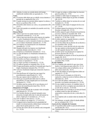 091. Además, la carne no comida dentro del tiempo             120. Al segar un campo se deben dejar los rincones
     establecido también debe ser quemada (Lv. 7:17)               para los pobres (Lv. 19:9)
Votos                                                         121. También se debe dejar el espigueo (Lv. 19:9)
092. El nazareo debe dejar que su cabello crezca durante el   122. También se deben dejar las gavillas olvidadas
     periodo de su separación (Nm. 6:5)                            (Dt. 24:19)
093. Cuando termina ese periodo deben raparse la cabeza y     123. También se deben dejar los racimos de uva mal
     llevar su sacrificio (Nm. 6:18)                               formados (Lv. 19:10)
094. El hombre debe honrar sus votos y sus juramentos (Dt.    124. También se debe dejar el espigueo de las uvas
     23:21)                                                        (Lv. 19:10)
095. Estos sólo pueden ser anulados de acuerdo con la ley     125. Se deben separar las primicias de las frutas y
     (Nm. 30)                                                      llevarlas al templo (Ex. 23:19)
Pureza Ritual                                                 126. Se debe separar la gran ofrenda de las primicias
096. Todo el que toca un cuerpo muerto se vuelve                   (teruma) y dársela al sacerdote (Dt. 18:4)
     ritualmente inmundo (Lv. 11:8, 24)                       127. Hay que dar un diezmo de la producción a los
097. Todo el que toca una de las ocho especies de reptiles         levitas (Lv. 27:30; Nm. 18:24)
     se vuelve ritualmente inmundo (Lv. 11:29-31)             128. Se debe separar un segundo diezmo y comerlo
098. El alimento se vuelve inmundo al entrar en contacto           sólo en Jerusalén (Dt. 14:22)
     con un objeto ritualmente inmundo (Lv. 11:34)            129. Los levitas deben dar un diezmo de su diezmo a
099. Las mujeres con menstruación son ritualmente                  los sacerdotes (Nm. 18:26)
     inmundas (Lv. 15:19)                                     130. En el tercer y sexto año del ciclo de siete años
100. Después del parto las mujeres son ritualmente                 hay que separar un diezmo para los pobres en
     inmundas durante siete días (Lv. 12:2)                        vez del segundo diezmo (Dt. 14:28)
101. El leproso es ritualmente inmundo (Lv. 13:3)             131. Se debe recitar una declaración al separar los
102. La ropa del leproso es ritualmente inmunda (Lv.               diversos diezmos (Dt. 26:13)
     13:51)                                                   132. Esto también se requiere al llevar las primicias al
103. La casa del leproso es inmunda (Lv. 14:44)                    templo (Dt. 26:5)
104. El hombre con flujo es inmundo (Lv. 15:2)                133. Se debe dar la primera porción de la masa al
105. El semen es inmundo (Lv. 15:16)                               sacerdote (Nm. 15:20)
106. La mujer con flujo es inmunda (Lv. 15:19)                El Año Sabático
107. El cadáver humano es inmundo (Nm. 19:14)                 134. En el séptimo año nada de lo que crece tiene
108. El agua purificadora, purifica lo inmundo pero hace lo        dueño y está dispuesto para todos (Ex. 23:11)
     limpio ritualmente inmundo (Nm. 19:13,21)                135. Los campos deben estar en barbecho y no se
109. Volverse ritualmente limpio por inmersión ritual (Lv.         debe arar la tierra (Ex. 34:21)
     15:16)                                                   136. El año del jubileo (el quincuagésimo) debe ser
110. Para purificarse de la lepra hay que seguir los               sagrado (Lv. 25:10)
     procedimientos especificados (Lv. 14:2)                  137. Se ha de tocar la trompeta en el día de la
111. Hay que raparse todo el cabello (Lv. 14:9)                    expiación y todos los esclavos hebreos deben ser
112. Hasta que sea purificado debe tener la cabeza                 libertados (Lv. 25:9)
     descubierta y la ropa rasgada para ser reconocido        138. En el año del jubileo, toda la tierra debe ser
     fácilmente (Lv. 13:45)                                        devuelta a sus dueños ancestrales (Lv. 25:24)
113. Se deben usar las cenizas de la vaca alazana en el       139. En una ciudad con muros, el vendedor tiene el
     proceso de la purificación ritual (Nm. 19:2-9)                derecho de volver a comprar una casa dentro de
Donaciones al Templo                                               un año de la venta (Lv. 25:29,30)
114. Si una persona decide dar su propio valor al templo      140. Comenzando con la entrada en la tierra de Israel,
     debe hacerlo (Lv. 27:2-8)                                     se deben contar los años del jubileo y
115. Si el hombre declara un animal inmundo como                   anunciarlos a intervalos de uno y siete años (Lv.
     donación al templo debe dar el valor del animal en            25:8)
     dinero, fijado por el sacerdote (Lv. 27:11,12)           141. En el séptimo año se anulan todas las deudas (Dt.
116. Esto se aplica a una casa (Lv. 27:14)                         15:3)
117. Esto se aplica a un campo (Lv. 27:16,22,23)              142. Sin embargo, se puede cobrar la deuda debida
118. Si alguien deriva beneficios de la propiedad del              por un extranjero (Dt. 15:3)
     templo involuntariamente, deberá hacer restitución       Acerca de los Animales de Consumo
     plena más la quinta parte (Lv. 5:16)                     143. El sacerdote debe recibir su porción del animal
119. El fruto del cuarto año de los árboles está consagrado        sacrificado (Dt. 18:3)
     (Lv. 19:24)                                              144. También debe recibir la primicia de la lana (Dt.
                                                                   18:4)


                                                      36
 