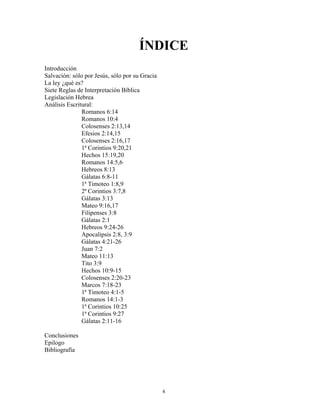 ÍNDICE
Introducción
Salvación: sólo por Jesús, sólo por su Gracia
La ley ¿qué es?
Siete Reglas de Interpretación Bíblica
Legislación Hebrea
Análisis Escritural:
               Romanos 6:14
               Romanos 10:4
               Colosenses 2:13,14
               Efesios 2:14,15
               Colosenses 2:16,17
               1ª Corintios 9:20,21
               Hechos 15:19,20
               Romanos 14:5,6
               Hebreos 8:13
               Gálatas 6:8-11
               1ª Timoteo 1:8,9
               2ª Corintios 3:7,8
               Gálatas 3:13
               Mateo 9:16,17
               Filipenses 3:8
               Gálatas 2:1
               Hebreos 9:24-26
               Apocalipsis 2:8, 3:9
               Gálatas 4:21-26
               Juan 7:2
               Mateo 11:13
               Tito 3:9
               Hechos 10:9-15
               Colosenses 2:20-23
               Marcos 7:18-23
               1ª Timoteo 4:1-5
               Romanos 14:1-3
               1ª Corintios 10:25
               1ª Corintios 9:27
               Gálatas 2:11-16

Conclusiones
Epilogo
Bibliografía




                                                4
 