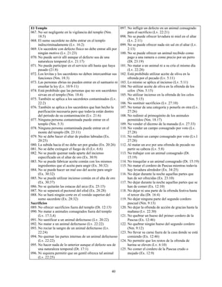 El Templo                                                      097. No infligir un defecto en un animal consagrado
067. No ser negligente en la vigilancia del templo (Nm.             para el sacrificio (Lv. 22:21)
     18:5)                                                     098. No se puede ofrecer levadura ni miel en el altar
068. El sumo sacerdote no debe entrar en el templo                  (Lv. 2:11)
     indiscriminadamente (Lv. 16:2)                            099. No se puede ofrecer nada sin sal en el altar (Lv.
069. Un sacerdote con defecto físico no debe entrar allí por        2:13)
     ningún motivo (Lv. 21:23)                                 100. No se puede ofrecer un animal recibido como
070. No puede servir allí aunque el defecto sea de una              pago a una ramera o como precio por un perro
     naturaleza temporal (Lv. 21:17)                                (Dt. 23:19)
071. No puede participar en el servicio allí hasta que haya    101. No matar a un animal ni a su cría el mismo día
     pasado (21:8)                                                  (Lv. 22:28)
072. Los levitas y los sacerdotes no deben intercambiar sus    102. Está prohibido utilizar aceite de oliva en la
     funciones (Nm. 18:3)                                           ofrenda por el pecado (Lv. 5:11)
073. Las personas ebrias no pueden entrar en el santuario ni   103. Lo mismo se aplica al incienso (Lv. 5:11)
     enseñar la ley (Lv. 10:9-11)                              104. No utilizar aceite de oliva en la ofrenda de los
074. Está prohibido que las personas que no son sacerdotes          celos (Nm. 5:15)
     sirvan en el templo (Nm. 18:4)                            105. No utilizar incienso en la ofrenda de los celos
075. También se aplica a los sacerdotes contaminados (Lv.           (Nm. 5:15)
     22:2)                                                     106. No sustituir sacrificios (Lv. 27:10)
076. También se aplica a los sacerdotes que han hecho la       107. No tomar de una categoría y ponerla en otra (Lv.
     purificación necesaria pero que todavía están dentro           27:26)
     del periodo de su contaminación (Lv. 21:6)                108. No redimir al primogénito de los animales
077. Ninguna persona contaminada puede entrar en el                 permitidos (Nm. 18.17)
     templo (Nm. 5:3)                                          109. No vender el diezmo de la manada (Lv. 27:33)
078. Ninguna persona contaminada puede entrar en el            110. No vender un campo consagrado por voto (Lv.
     monte del templo (Dt. 23:11)                                   27.28)
079. No se debe hacer el altar de piedras labradas (Ex.        111. No redimir un campo consagrado por voto (Lv.l
     20:25)                                                         27:28)
080. La subida hacia él no debe ser por gradas (Ex. 20:26)     112. Al matar un ave por una ofrenda de pecado no
081. No se debe extinguir el fuego de él (Lv. 6:6)                  partir su cabeza (Lv. 5:8)
082. No se puede quemar nada aparte del incienso               113. No trabajar con un animal consagrado (Dt.
     especificado en el altar de oro (Ex. 30:9)                     15:19)
083. No se puede fabricar aceite común con los mismos          114. No trasquilar a un animal consagrado (Dt. 15:19)
     ingredientes que el aceite para ungir (Ex. 30:32)         115. No matar el cordero de Pascua mientras todavía
084. No se puede hacer un mal uso del aceite para ungir             hay levadura alrededor (Ex. 34:25)
     (Ex. 30:32)                                               116. No dejar durante la noche aquellas partes que
085. No se puede utilizar incienso común en el alta de oro          han de ser ofrecidas (Ex. 23:10)
     (Ex. 30:37)                                               117. No dejar durante la noche aquellas partes que se
086. No se quitarán las estacas del arca (Ex. 25:15)                han de comer (Ex. 12:10)
087. No se separará el pectoral del efod (Ex. 28:28)           118. No dejar ni una parte de la ofrenda festiva hasta
088. No se hará ningún corte en el vestido superior del             el tercer día (Dt. 16:4)
     sumo sacerdote (Ex. 28:32)                                119. No dejar ninguna parte del segundo cordero
Sacrificios                                                         pascual (Nm. 9:13)
089. No ofrecer sacrificios fuera del templo (Dt. 12:13)       120. No dejar la ofrenda de acción de gracias hasta la
090. No matar a animales consagrados fuera del templo               mañana (Lv. 22:30)
     (Lv. 17:3,4)                                              121. No quebrar un hueso del primer cordero de la
091. No santificar a un animal defectuoso (Lv. 20:22)               Pascua (Ex. 12:46)
092. No matar a un animal defectuoso (Lv. 22:22)               122. No quebrar ningún hueso del segundo cordero
093. No rociar la sangre de un animal defectuoso (Lv.               (Nm. 9:12)
     22:24)                                                    123. No llevar su carne fuera de la casa donde se está
094. No quemar las partes internas de un animal defectuoso          comiendo (Ex. 12:46)
     (Lv. 22:22)                                               124. No permitir que los restos de la ofrenda de
095. No hacer nada de lo anterior aunque el defecto sea de          harina se eleven (Lv. 6:10)
     una naturaleza temporal (Dt. 17:1)                        125. No comer el cordero de la Pascua crudo o
096. Ni siquiera permitir que un gentil ofrezca tal animal          mojado (Ex. 12:9)
     (Lv. 22:25)


                                                       40
 