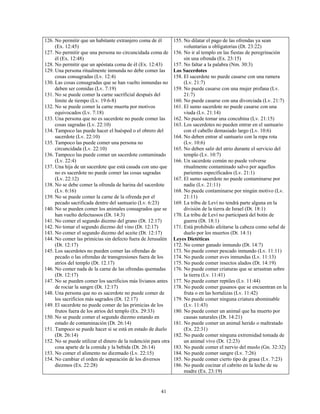 126. No permitir que un habitante extranjero coma de él         155. No dilatar el pago de las ofrendas ya sean
     (Ex. 12:45)                                                     voluntarias u obligatorias (Dt. 23:22)
127. No permitir que una persona no circuncidada coma de        156. No ir al templo en las fiestas de peregrinación
     él (Ex. 12:48)                                                  sin una ofrenda (Ex. 23:15)
128. No permitir que un apóstata coma de él (Ex. 12:43)         157. No faltar a la palabra (Nm. 30:3)
129. Una persona ritualmente inmunda no debe comer las          Los Sacerdotes
     cosas consagradas (Lv. 12:4)                               158. El sacerdote no puede casarse con una ramera
130. Las cosas consagradas que se han vuelto inmundas no             (Lv. 21:7)
     deben ser comidas (Lv. 7:19)                               159. No puede casarse con una mujer profana (Lv.
131. No se puede comer la carne sacrificial después del              21:7)
     límite de tiempo (Lv. 19:6-8)                              160. No puede casarse con una divorciada (Lv. 21:7)
132. No se puede comer la carne muerta por motivos              161. El sumo sacerdote no puede casarse con una
     equivocados (Lv. 7:18)                                          viuda (Lv. 21:14)
133. Una persona que no es sacerdote no puede comer las         162. No puede tomar una concubina (Lv. 21:15)
     cosas sagradas (Lv. 22:10)                                 163. Los sacerdotes no pueden entrar en el santuario
134. Tampoco las puede hacer el huésped o el obrero del              con el cabello demasiado largo (Lv. 10:6)
     sacerdote (Lv. 22:10)                                      164. No deben entrar al santuario con la ropa rota
135. Tampoco las puede comer una persona no                          (Lv. 10:6)
     circuncidada (Lv. 22:10)                                   165. No deben salir del atrio durante el servicio del
136. Tampoco las puede comer un sacerdote contaminado                templo (Lv. 10:7)
     (Lv. 22:4)                                                 166. Un sacerdote común no puede volverse
137. Una hija de un sacerdote que está casada con uno que            ritualmente contaminado salvo por aquellos
     no es sacerdote no puede comer las cosas sagradas               parientes especificados (Lv. 21:1)
     (Lv. 22:12)                                                167. El sumo sacerdote no puede contaminarse por
138. No se debe comer la ofrenda de harina del sacerdote             nadie (Lv. 21:11)
     (Lv. 6:16)                                                 168. No puede contaminarse por ningún motivo (Lv.
139. No se puede comer la carne de la ofrenda por el                 21:11)
     pecado sacrificada dentro del santuario (Lv. 6:23)         169. La tribu de Leví no tendrá parte alguna en la
140. No se pueden comer los animales consagrados que se              división de la tierra de Israel (Dt. 18:1)
     han vuelto defectuosos (Dt. 14:3)                          170. La tribu de Leví no participará del botín de
141. No comer el segundo diezmo del grano (Dt. 12:17)                guerra (Dt. 18:1)
142. No tomar el segundo diezmo del vino (Dt. 12:17)            171. Está prohibido afeitarse la cabeza como señal de
143. No comer el segundo diezmo del aceite (Dt. 12:17)               duelo por los muertos (Dt. 14:1)
144. No comer las primicias sin defecto fuera de Jerusalén      Leyes Dietéticas
     (Dt. 12:17)                                                172. No comer ganado inmundo (Dt. 14:7)
145. Los sacerdotes no pueden comer las ofrendas de             173. No puede comer pescado inmundo (Lv. 11:11)
     pecado o las ofrendas de transgresiones fuera de los       174. No puede comer aves inmundas (Lv. 11:13)
     atrios del templo (Dt. 12.17)                              175. No puede comer insectos alados (Dt. 14:19)
146. No comer nada de la carne de las ofrendas quemadas         176. No puede comer criaturas que se arrastran sobre
     (Dt. 12:17)                                                     la tierra (Lv. 11:41)
147. No se pueden comer los sacrificios más livianos antes      177. No puede comer reptiles (Lv. 11:44)
     de rociar la sangre (Dt. 12:17)                            178. No puede comer gusanos que se encuentran en la
148. Una persona que no es sacerdote no puede comer de               fruta o en las hortalizas (Lv. 11:42)
     los sacrificios más sagrados (Dt. 12:17)                   179. No puede comer ninguna criatura abominable
149. El sacerdote no puede comer de las primicias de los             (Lv. 11:43)
     frutos fuera de los atrios del templo (Ex. 29:33)          180. No puede comer un animal que ha muerto por
150. No se puede comer el segundo diezmo estando en                  causas naturales (Dt. 14:21)
     estado de contaminación (Dt. 26:14)                        181. No puede comer un animal herido o maltratado
151. Tampoco se puede hacer si se está en estado de duelo            (Ex. 22:31)
     (Dt. 26:14)                                                182. No puede comer ninguna extremidad tomada de
152. No se puede utilizar el dinero de la redención para otra        un animal vivo (Dt. 12:23)
     cosa aparte de la comida y la bebida (Dt. 26:14)           183. No puede comer el nervio del muslo (Gn. 32:32)
153. No comer el alimento no diezmado (Lv. 22:15)               184. No puede comer sangre (Lv. 7:26)
154. No cambiar el orden de separación de los diversos          185. No puede comer cierto tipo de grasa (Lv. 7:23)
     diezmos (Ex. 22:28)                                        186. No puede cocinar el cabrito en la leche de su
                                                                     madre (Ex. 23:19)


                                                        41
 