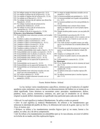 322. No infligir castigo en el día de reposo (Ex. 35:3)      349. La mujer no tendrá relaciones sexuales con un
323. No trabajar el primer día de la Pascua (Ex. 12:16)           animal (Lv. 18:23)
324. No trabajar el séptimo día de la Pascua (Ex. 12:16)     350. La homosexualidad está prohibida (Lv. 18:22)
325. No trabajar en el Shavuot (Lv. 23:21)                   351. La homosexualidad con el padre está prohibida
326. No trabajar el primer día del séptimo mes (Rosh Ha-          (Lv. 18:7)
     Shanah) (Lv. 23:25)                                     352. La homosexualidad con el tío está prohibida (Lv.
327. No trabajar el primer día de la fiesta de los                18:14)
     tabernáculos (Sukkot) (Lv. 23:35)                       353. Está prohibido tener contacto físico íntimo
328. No trabajar el octavo día de la fiesta de los                alguno con alguien que no sea lo propia esposa
     tabernáculos (Lv. 23:36)                                     (Lv. 18:6)
329. No trabajar el día de la expiación (Lv. 23:28)          354. Ningún moabita podrá casarse con una judía (Dt.
El Incesto y otras Relaciones Prohibidas                          23:3)
330. Está prohibido tener relaciones sexuales con la madre   355. Está prohibido la prostitución (Dt. 23:18)
     (Lv. 18:7)                                              356. Una divorciada no puede volver a casarse con su
331. También se aplica a la madrastra (Lv. 18:8)                  primer esposo si en el ínterin se casó con otro
332. También se aplica a la hermana (Lv. 18:9)                    hombre (Dt. 24:4)
333. También se aplica a la hermanastra (Lv. 18:11)          357. Una viuda sin hijos no podrá casarse con nadie
334. También se aplica a la nuera (Lv. 18:10)                     que no sea el hermano de su marido difunto (Dt.
335. También se aplica a la nieta (Lv. 18:10)                     25:5)
336. También se aplica a la hija (Lv. 18:10)                 358. El hombre no podrá divorciarse de la mujer con
337. También está prohibido entre madre e hija (Lv. 18:17)        quien se casó después de haberla violado (Dt.
338. Está prohibido entre la madre y su nuera (Lv. 18:17)         22:29)
339. Está prohibido entre la abuela y la nieta (Lv. 18:17)   359. Tampoco si la difamó (Dt. 22:19)
340. Está prohibido entre sobrino y tía (Lv. 18:12)          360. Un eunuco no podrá casarse con una judía (Dt.
341. Está prohibido entre sobrina y tía (Lv. 18:13)               23:2)
342. Está prohibido con la esposa del tío paterno (Lv.       361. Está prohibida la castración (Lv. 22:24)
     18:14)                                                  La Monarquía
343. Está prohibido con la nuera (Lv. 18:15)                 362. El rey elegido deberá ser de la simiente de Israel
344. Está prohibido con la esposa del hermano (Lv. 18:16)         (Dt. 17:15)
345. Está prohibido con la hermana de la esposa (Lv.         363. No deberá acumular un número excesivo de
     18:18)                                                       caballos (Dt. 17:16)
346. Está prohibido tener relaciones sexuales con una        364. No deberá tomar para sí muchas esposas (Dt.
     mujer que está menstruando (Lv. 18:19)                       17:17)
347. No cometer adulterio (Lv. 18:20)                        365. No deberá amontonar para sí muchas riquezas
348. El hombre no tendrá relaciones sexuales con un               (Dt. 17:17)
     animal (Lv. 18:23)

                                     Fuente: Boletín Shalom - Sefarad

       La ley incluye varios mandamientos específicos, términos que al traducirse al español
quedaron como sinónimos; estos al leerlos con desconocimiento del hebreo no se toman en su
cabal significado. Estos términos se encuentran como: preceptos, mandamientos, dichos,
palabras, leyes, juicios, testimonios, estatutos, etc; pero que al estudiarlos en su idioma
original se puede definir claramente un significado muy particular para cada uno de ellos:

• Mitzvah: lo cual significa (y traduce) Mandamiento. Se aplica a todos en general.
• Edot: lo cual significa (y traduce) Mandamiento. Se refieren a los mandamientos que
refuerzan la identidad del pueblo de Dios y lo diferencia del resto de la gente. (por ej: los Tzit
Tziot, el shabat, etc)
• Mishpat: se refiere a los mandamientos morales lógicos (por ej: no matar, honrar a los
padres, no robar, etc.) de obvia comprensión.
• Juk: Se refiere a los mandamientos no entendibles (por ej: la vaca alazana, no cocer el cabrito
en la leche de su madre, etc) Sin explicación lógica.

                                                      44
 