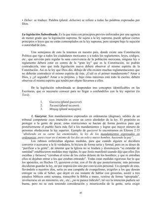 • Debar: se traduce: Palabra (plural. debarim) se refiere a todas las palabras expresadas por
Dios.


La legislación Subordinada. Es la que trata con principios previos enforzados por una agencia
de menor grado que la legislación suprema. Se sujeta a la ley suprema, puede aplicar ciertos
principios o leyes que no están contemplados en la ley suprema, pero siempre bajo la sujeción
o autoridad de ésta.

        Una semejanza de esto la tenemos en nuestro país, donde existe una Constitución
Política que rige a todos los ciudadanos mexicanos y a todos los reglamentos, leyes, códigos,
etc., que servirán para regular la sana convivencia de la población mexicana, ninguna ley o
reglamento deberá estar en contra de la “gran ley” que es la Constitución, no podrán
contradecirla, sino que toda legislación nueva deberá observar el mismo espíritu de la
Constitución. Así es la ley que Dios dio, debajo de ella existen muchas reglamentaciones que
no deberán contradecir el mismo espíritu de ésta. ¿Cuál es el primer mandamiento? Amar a
Dios, y ¿el segundo? Amar a tu prójimo, y bajo éstas máximas está todo lo escrito, deberá
observar el mismo espíritu que tendrá por objeto llevarnos a ellos.

       De la legislación subordinada se desprenden tres conceptos identificables en las
Escrituras, que es necesario conocer para no llegar a confundirlos con la ley superior (la
Torá).

               1.      Guezera (plural guezerot).
               2.      Tacaná (plural tacanot).
               3.      Minjag (plural minjagim).

        1. Guezerot. Son mandamientos expresados en ordenanzas (dogmas), salidos de un
tribunal competente cuya intención es crear un cerco alrededor de la ley. El propósito es
proteger a la gente de pecar, estas restricciones se hacían de forma positiva para que
posteriormente el pueblo fuera más fiel a los mandamientos y lograr que mayor número de
personas obedecieran la ley superior. Ejemplo de guezerot lo encontramos en Efesios 2:15
“aboliendo en su carne las enemistades, la ley de los mandamientos expresados en
ordenanzas, para crear en sí mismo de los dos un solo y nuevo hombre, haciendo la paz”.
        Los rabinos enfatizaban algunas medidas, para que cuando alguien se decidiera
convertir o acercarse a la fe verdadera, lo hiciera de forma seria y formal, pero en su deseo de
“purificar a la gente”, de intentar que la Iglesia no se leudara y disminuyera “su estandar de
santidad” establecieron medidas muy rígidas, lo que Jesús manifestó cuando dijo que ellos [los
escribas y fariseos] “cerraban el reino de los cielos delante de los hombres; y que ni entraban
ellos ni dejaban entrar a los que estaban entrando”. Todas estas medidas rigoristas fue lo que
los apóstoles, en Hechos 15, quisieron evitar, con el fin de que posteriormente, más personas
decidieran guardar la ley, no por imposición sino por convicción personal. Un ejemplo de esto,
llevándolo a nuestros días, sería en una campaña de evangelismo, exigirles a los que desean
entregar su vida al Señor, que dejen en ese instante de hablar con groserías, asistir a tres
estudios bíblicos entre semana, transcribir la Biblia a mano, vestirse de forma “apropiada”,
involucrarse en un ministerio, etc., etc., ¿no te parece ridículo?, tal vez la intención pudiera ser
buena, pero no se está teniendo consideración y misericordia de la gente, sería exigir

                                                45
 