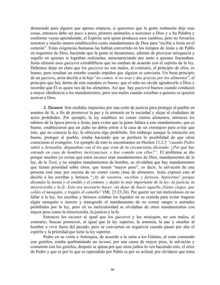 demasiado para alguien que apenas empieza, si queremos que la gente realmente deje esas
cosas, entonces debe ser poco a poco, primero animarlos a acercarse a Dios y a Su Palabra y
conforme vayan aprendiendo, el Espíritu será quien produzca esos cambios, pero no forzarlos
nosotros y mucho menos establecerlos como mandamientos de Dios para “recibir a Jesús en el
corazón”. Estas exigencias humanas las habían convertido en los tiempos de Jesús y de Pablo
en requisitos de Dios, haciendo que la gente se desanimase, además de provocar arrogancia y
orgullo en quienes si lograban realizarlas, menospreciando por tanto a quienes fracasaban.
Jesús eliminó esos guezerot extrabíblicos que no estaban de acuerdo con el espíritu de la ley.
Debemos dejar en claro que los guezerot no son malos, al contrario, el principio de ellos, es
bueno, pero resultan un estorbo cuando impiden que alguien se convierta. Un buen principio
de un guezera, sería decirle a tu hijo “no comes, si no oras y das gracias por los alimentos”, el
principio que hay detrás de este mandato es bueno: que el niño no olvide agradecerle a Dios y
recordar que Él es quien nos da los alimentos. Así que hay guezerot buenos cuando conducen
a mayor obediencia a los mandamientos, pero son malos cuando estorban a quienes se quieren
acercar a Dios.

        2. Tacanot. Son medidas impuestas por una corte de justicia para proteger al pueblo en
asuntos de fe, a fin de promover la paz y la armonía en la sociedad y alejar al ciudadano de
actos prohibidos. Por ejemplo, la ley establece no comer ciertos alimentos, entonces los
rabinos de la época previa a Jesús, para evitar que la gente fallara a este mandamiento, que es
bueno, establecieron que un judío no debía entrar a la casa de un extranjero para evitar que
éste, que no conocía la ley, le ofreciera algo prohibido. Sin embargo aunque la intención era
buena, proteger al pueblo, estaba haciendo que se perdiera lo posibilidad de que otros
conocieran el evangelio. Un ejemplo de esto lo encontramos en Hechos 11:2,3 “cuando Pedro
subió a Jerusalén, disputaban con él los que eran de la circuncisión, diciendo: ¿Por qué has
entrado en casa de hombres incircuncisos, y has comido con ellos?”. El problema se dio
porque muchos ya creían que estos tacanot eran mandamientos de Dios, mandamientos de la
ley, de la Torá, y no simples mandamientos de hombre, se olvidaban que hay mandamientos
que tienen prioridad sobre otros, que tienen “mayor peso”, es decir, la salvación de una
persona está muy por encima de no comer cierta clase de alimentos. Jesús expresó esto al
decirle a los escribas y fariseos “¡Ay de vosotros, escribas y fariseos, hipócritas! porque
diezmáis la menta y el eneldo y el comino, y dejáis lo más importante de la ley: la justicia, la
misericordia y la fe. Esto era necesario hacer, sin dejar de hacer aquello.¡Guías ciegos, que
coláis el mosquito, y tragáis el camello!”(Mt. 23:23,24). Por querer ser tan meticulosos en no
fallar a la ley, los escribas y fariseos colaban los líquidos en su comida para evitar tragarse
algún mosquito o insecto y transgredir el mandamiento de no comer sangre o animales
prohibidos por la ley, pero en su meticulosidad se olvidaban de otros mandamientos con
mayor peso como la misericordia, la justicia y la fe.
        Entonces los tacanot al igual que los guezerot y los minjagim, no son malos, al
contrario, buscan promover, al igual que la ley superior, la armonía, la paz y enseñar al
hombre a vivir fuera del pecado, pero se convierten en negativos cuando pasan por alto el
espíritu y la prioridad que tiene la ley superior.
        Pedro en su visita a Antioquia, de acuerdo a la carta a los Gálatas, al estar comiendo
con gentiles, estaba quebrantando un tacaná, por una causa de mayor peso, la salvación y
comunión con los gentiles, después se apena por que otros judíos lo ven haciendo esto, el error
de Pedro y que es por lo que es reprendido por Pablo es por su actitud, por olvidarse que tenía



                                               46
 