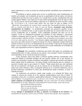 mayor importancia y no por un asunto de comida permitida o prohibida como comúnmente se
interpreta.
        El problema se agravó cuando estos tacanot se establecieron como mandamientos de
hombre, por ejemplo, con el propósito de que no se quebrantara el día de reposo, los fariseos
establecieron una lista de lo que se podía y no se podía hacer ese día, considerando ellos que
cuando alguien fallaba a esas reglas por lo tanto estaba transgrediendo el día de reposo (véase
Jn. 5:8-10), este fue una de las continuas asperezas en la relación de Jesús con ellos, (véase
Mt. 12:1,2;10-14 y Jn. 5:16-18 entre otros). Por eso Jesús les dijo en Mateo 15:7-9
“Hipócritas, bien profetizó de vosotros Isaías, cuando dijo: Este pueblo de labios me honra;
Mas su corazón está lejos de mí. Pues en vano me honran, enseñando como doctrinas,
mandamientos de hombres”. La problemática principal que generaron aquellos tacanot
contrarios a la voluntad de Dios, es que la gente del pueblo que no conocía bien la ley ni los
tacanot establecidos por el sanedrín, vivían condenados pensando que Dios era así de
exigente, vivían en condenación pensando que pecaban en todo momento y provocaron
vanidad y arrogancia entre los que las “cumplían”. Lo que Jesús llamó en Mateo 23:4 “atan
cargas pesadas y difíciles de llevar, y las ponen sobre los hombros de los hombres; pero ellos
ni con un dedo quieren moverlas”. Los fariseos estaban imponiendo (atando) estas normas
para otros, pero ellos mismos ni siquiera las hacían. Por ello es importante siempre diferenciar
cuando se trate de un tacaná y un mandamiento de la ley de Dios. Cada uno de nosotros puede
llegar a caer en exigirle a otros creyentes requisitos que ni están establecidos en la Palabra de
Dios y que seguramente nosotros ni siquiera cumplimos.

        3. Minjagim. Son costumbres y tradiciones que tienen valor legal. Las costumbres son
fundamentales para el orden, armonía de una nación y una sociedad. Tienen el propósito de
crear identidad y ser un vínculo de unión de creencias.
        Como cristianos somos muy dados a rechazar aquellas prácticas consideradas como
tradiciones debido al trasfondo teológico del que muchos salimos, por lo que tenemos un
rechazo casi automático cuando escuchamos esta palabra, al pensar que nosotros como Iglesia
hemos dejado atrás las tradiciones y las hemos dejado exclusivamente para los católicos, es
necesario recordar aquí lo que expresó J.I. Parker: “Nadie puede decir que está totalmente
libre de las tradiciones. De hecho, una de las maneras de ser absorbidos por la tradición es
pensar que somos inmunes a ellas. La pregunta entonces no es si tenemos tradiciones, sino si
nuestras tradiciones contradicen lo único que absolutamente puede evaluarlas, es decir, la
Sagrada Escritura”.
        Las tradiciones son positivas cuando están acordes a la voluntad del Señor, pero
cuando se colocan por encima de la ley suprema estableciéndose como dice el dicho “la
costumbre se hace ley”, es entonces cuando deben rechazarse. También Jesús habló acerca de
esto en Marcos “Le preguntaron, pues, los fariseos y los escribas: ¿Por qué tus discípulos no
andan conforme a la tradición de los ancianos, sino que comen pan con manos inmundas?
Respondiendo él, les dijo: Hipócritas, bien profetizó de vosotros Isaías, como está escrito:
                Este pueblo de labios me honra,
                Mas su corazón está lejos de mí.
                Pues en vano me honran,
                Enseñando como doctrinas mandamientos de hombres.
Porque dejando el mandamiento de Dios, os aferráis a la tradición de los hombres: los
lavamientos de los jarros y de los vasos de beber; y hacéis otras muchas cosas semejantes.



                                               47
 
