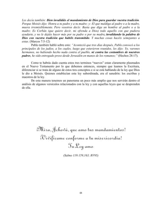 Les decía también: Bien invalidáis el mandamiento de Dios para guardar vuestra tradición.
Porque Moisés dijo: Honra a tu padre y a tu madre; y: El que maldiga al padre o a la madre,
muera irremisiblemente. Pero vosotros decís: Basta que diga un hombre al padre o a la
madre: Es Corbán (que quiere decir, mi ofrenda a Dios) todo aquello con que pudiera
ayudarte, y no le dejáis hacer más por su padre o por su madre, invalidando la palabra de
Dios con vuestra tradición que habéis transmitido. Y muchas cosas hacéis semejantes a
estas. (Marcos 7:5-12)
        Pablo también habló sobre esto: “Aconteció que tres días después, Pablo convocó a los
principales de los judíos, a los cuales, luego que estuvieron reunidos, les dijo: Yo, varones
hermanos, no habiendo hecho nada contra el pueblo, ni contra las costumbres de nuestros
padres, he sido entregado preso desde Jerusalén en manos de los romanos;” (Hechos 28:17).

         Como te habrás dado cuenta estos tres terminos “nuevos” estan claramente plasmados
en el Nuevo Testamento por lo que debemos entonces, siempre que leamos la Escritura,
diferenciar si se trata de alguno de estos tres conceptos o si se está hablando de la ley que Dios
le dio a Moisés. Quienes establecían esta ley subordinada, era el sanedrín: los escribas y
maestros de la ley.
         De esta manera tenemos un panorama un poco más amplio que nos servirán dentro el
análisis de algunos versículos relacionados con la ley y con aquellas leyes que se desprenden
de ella.




           ¡Mira, Jehová, que amo tus mandamientos!
            ¡Vivifícame conforme a tu misericordia!
                         Tu Ley amo
                                  (Salmo 119:159,163; RV95)




                                               48
 