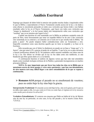 Análisis Escritural
Supongo que después de haber leído lo anterior aún quedan muchas dudas e inquietudes sobre
lo que la Biblia y especialmente el Nuevo Testamento enseña acerca de la ley y sin duda a
estas alturas te encontrarás pensando en todos esos versículos que hemos leído y nos habían
enseñado sobre la ley en el Nuevo Testamento, ¿qué hacer con todos esos versículos que
“niegan la obediencia” a la ley?¿acaso habrá otra interpretación sobre esos versículos que
“enseñan” que ya no tenemos que seguir la ley?.
        Cuando una doctrina no está sustentada con la Biblia no podemos aceptarla como de
parte de Dios, tiene forzosamente que tener un respaldo bíblico no de uno o dos versículos
sino sustentada en su contexto y en armonía con el resto de lo que enseña toda la Biblia, “de
pasta a pasta”. No puede tampoco haber contradicciones entre un Testamento y otro.
Imposible considerar como sana doctrina aquella que no tiene su respaldo y su base en la
Escritura.
        Sólo recuerda que con el Señor la obediencia no puede ser en base a “tengo que” o “a
fuerza”, sino por amor a Él y gracias al poder de su Espíritu. Y que la ley no es para salvarnos
o buscar justificarnos delante de Él. No podemos cubrir nuestras maldades con obras sean de
la ley o no. Por último no olvides que la ley no fue dada como una maldición, es una
bendición que Dios quiere darte a ti y a tu familia.
        A continuación haremos el análisis de algunos versos que han sido mal entendidos
dando como resultado teologías erróneas de la Palabra y generando incongruencias en muchos
principios bíblicos.
        NOTA: Es muy importante que por favor leas todas las citas en tu Biblia que se
mencionen acerca de otros pasajes a veces entre paréntesis y que leas con detenimiento,
de otra manera será muy difícil llegar a un claro entendimiento de lo que se expone a
continuación.



           Romanos 6:14 porque el pecado no se enseñoreará de vosotros;
           pues no estáis bajo la ley sino bajo la gracia.
Interpretación Tradicional: El creyente ya no está bajo la ley, sino en la gracia, por lo que ya
no debe estar sujeto a ella. Los que están en Cristo no están bajo el régimen de la ley mosaica
como medio para alcanzar la salvación. j

Verdadero Entendimiento: El contexto nos muestra que Pablo no habla de la ley de Moisés
sino de una ley en particular, en este caso, la ley del pecado y de la muerte (véase Rom.
7:25;8:2).



j
    Moody Press, Comentario Bíblico, E.U.A., Edit. Portavoz, 2001, p. 261.


                                                        49
 