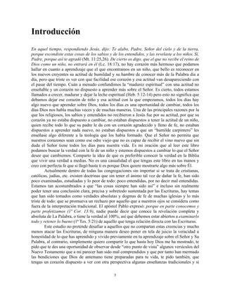 Introducción
En aquel tiempo, respondiendo Jesús, dijo: Te alabo, Padre, Señor del cielo y de la tierra,
porque escondiste estas cosas de los sabios y de los entendidos, y las revelaste a los niños. Sí,
Padre, porque así te agradó (Mt. 11:25,26). De cierto os digo, que el que no recibe el reino de
Dios como un niño, no entrará en él (Lc. 18:17), no hay corazón más hermoso que podamos
hallar en cuanto a aprendizaje que el que encontramos en un niño, que bello es reconocer en
los nuevos creyentes su actitud de humildad y su hambre de conocer más de la Palabra día a
día, pero que triste es ver con que facilidad ese corazón y esa actitud van desapareciendo con
el pasar del tiempo. Cuán a menudo confundimos la “madurez espiritual” con una actitud no
enseñable y un corazón no dispuesto a aprender más sobre el Señor. Es cierto, todos estamos
llamados a crecer, madurar y dejar la leche espiritual (Heb. 5:12-14) pero esto no significa que
debamos dejar ese corazón de niño y esa actitud con la que empezamos, todos los días hay
algo nuevo que aprender sobre Dios, todos los días es una oportunidad de cambiar, todos los
días Dios nos habla muchas veces y de muchas maneras. Una de las principales razones por la
que los religiosos, los sabios y entendidos no recibieron a Jesús fue por su actitud, por que su
corazón ya no estaba dispuesto a cambiar, no estaban dispuestos a tener la actitud de un niño,
quien recibe todo lo que su padre le da con un corazón agradecido y lleno de fe, no estaban
dispuestos a aprender nada nuevo, no estaban dispuestos a que un “humilde carpintero” les
enseñase algo diferente a la teología que los había formado. Que el Señor no permita que
nuestros corazones sean como ese odre viejo que no es capaz de recibir el vino nuevo que sin
duda el Señor tiene todos los días para nuestra vida. Es mi oración que al leer este libro
podamos buscar la verdad con la fe de un niño y estemos dispuestos a cambiar lo que el Señor
desee que cambiemos. Comparto la idea de que es preferible conocer la verdad en la Biblia
que vivir una verdad a medias. No es una casualidad el que tengas este libro en tus manos y
creo con perfecta fe que si llegó hasta ti es porque Dios quiere mostrarte algo más sobre Él.
        Actualmente dentro de todas las congregaciones sin importar si se trata de cristianas,
católicas, judías, etc. existen doctrinas que sin tener el ánimo tal vez de dañar la fe, han sido
poco examinadas, estudiadas y lo peor de todo: poco entendidas, por no decir mal entendidas.
Estamos tan acostumbrados a que “las cosas siempre han sido así” e incluso sin realmente
poder tener una conclusión clara, precisa y sobretodo sustentada por las Escrituras, hay temas
que han sido tomados como verdades absolutas y dogmas de fe de muchas iglesias y lo más
triste de todo: que se promueva un rechazo por aquello que a nuestros ojos se considera como
fuera de la interpretación tradicional. El apóstol Pablo expresó: porque en parte conocemos y
parte profetizamos (1ª Cor. 13:9), nadie puede decir que conoce la revelación completa y
absoluta de La Palabra, o tiene la verdad al 100%, así que debemos estar abiertos a examinarlo
todo y retener lo bueno (1ª Tes. 5:21) de aquello que tenga relación directa con las Escrituras.
        Este estudio no pretende desafiar a aquellos que no compartan estas creencias y mucho
menos atacar las Escrituras, de ninguna manera deseo poner en tela de juicio la veracidad u
honestidad de lo que has aprendido y vivido previamente en tu aprendizaje sobre el Señor y Su
Palabra, al contrario, simplemente quiero compartir lo que hasta hoy Dios me ha mostrado, te
pido que te des una oportunidad de observar desde “otro punto de vista” algunos versículos del
Nuevo Testamento que a mi parecer han sido mal comprendidos y que por tanto han mermado
las bendiciones que Dios de antemano tiene preparadas para tu vida, te pido también, que
tengas un corazón dispuesto a ver con otra perspectiva algunas enseñanzas tradicionales y si

                                               5
 