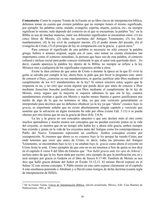 Comentario: Como lo expone Tomás de la Fuente en su libro claves de interpretación bíblica,
debemos tomar en cuenta que existen palabras que no siempre tienen el mismo significado,
por ejemplo: las palabras carne, mundo, evangelio, espíritu, muerte, justicia, etc.; no siempre
significan lo mismo, todo depende del contexto en el que se encuentran; la palabra “ley” en la
Biblia se usa de muchas maneras, entre sus diferentes significados se encuentran estos: (1) los
cinco libros de Moisés, (2) todas las escrituras del Antiguo Testamento, (3) los diez
mandamientos, (4) la ley civil de cualquier nación, (5) el poder innato del pecado, (6) el
evangelio de Cristo, (7) el principio de ley en comparación con la gracia, y quizá otros. k
        Para conocer el significado de una palabra es necesario no sólo conocer la palabra
griega, hebreo o aramea original, según sea el caso, sino tomar en cuenta elementos tan
importantes como el contexto inmediato, la persona que hace uso de esta palabra, el contexto
cultural e incluso social para poder conocer realmente lo que el autor está queriendo decir. Es
decir, cuando aparezca la palabra ley dentro de la Biblia, no siempre se refiere a la ley
Mosaica sino a cualquiera de los significados expuestos arriba u otros.
        Existe la idea errónea de que antes de Cristo o durante la época en la que Él vivió la
gente se salvaba por cumplir la ley, ahora bien, te pido que por favor te preguntes esto: antes
de conocer a Dios, ¿conocías ya sus mandamientos, te querías justificar ante Dios mediante el
cumplimiento de los 613 mandamientos de la ley? Si somos sinceros estoy seguro que la
respuesta es no, y no creo que exista alguien que pueda decir que antes de conocer a Dios
mediante Jesucristo buscaba justificarse con Dios mediante el cumplimiento de la ley de
Moisés, estoy seguro que la mayoría ni siquiera sabíamos lo que era la ley, cuantos
mandamientos existían o quién era Moisés y mucho menos íbamos a querer justificarnos por
medio de algo de lo que no teníamos ni idea, ya que este versículo generalmente es
interpretado para decirnos que no debemos obedecer ya la ley ya que “ahora” estamos bajo la
gracia, es importante señalar que no existe absolutamente ningún capítulo y versículo que
sustente que la salvación en algún momento ha sido por obras (véase Gál. 3:11) o se pueda
obtener por otra forma que no sea la gracia de Dios (Efe. 2:8,9).
        La ley y la gracia no son conceptos opuestos o que uno declare nulo al otro como
muchos aprendimos y mucho menos son conceptos que no puedan coexistir juntos en la vida
del creyente, es mentira que en un tiempo sólo había ley y ahora sólo gracia, ambos siempre
han existido y jamás en la vida de los creyentes tanto del Antiguo como los contemporáneos a
Pablo del Nuevo Testamento representó un conflicto. Ambos conceptos existen por
yuxtaposición. Si creemos que ahora ya no estamos bajo la ley porque ha venido Cristo, por
ende tenemos que creer que antes de Cristo, es decir, todas las personas del Antiguo
Testamento, se encontraban bajo la ley y no estaban bajo la gracia como ahora el creyente en
Cristo Jesús lo está. Como ejemplos de que esto no es así tenemos a Noe de quien se nos dice
en el capítulo 6 verso 8 del libro de Génesis que “Noe halló gracia ante los ojos de Jehová”,
incluso antes de que la ley fuera dada por escrito; otro ejemplo de que la justificación era, es y
será siempre por gracia es Gedeón en el libro de Jueces 6:17-40. También de Moisés se nos
dice que halló gracia delante del Señor en Éxodo 33:12,13. El mismo David expresó en el
Salmo 32 este mismo concepto. Y Pablo mismo en esta carta expone claramente en el capítulo
4 esta enseñanza poniendo a Abraham y a David como testigos de dicha doctrina (cuarta regla
de interpretación de Hillel).


k
 De la Fuente Tomás, Claves de Interpretación Bíblica, edición actualizada, México, Edit. Casa Bautista de
Publicaciones, 1985, p. 44.


                                                   50
 