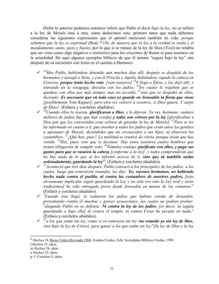 Dicho lo anterior podemos entonces inferir que Pablo al decir bajo la ley, no se refiere
a la ley de Moisés sino a otra, cómo deducimos esto, primero antes que nada debemos
considerar las siguientes expresiones que el apóstol mencionó también en vida: porque
sabemos que la ley es espiritual (Rom 7:14); de manera que la ley a la verdad es santa y el
mandamiento santo, justo y bueno; por lo que si se tratase de la ley de Dios (Torá) no tendría
que ser visto como algo negativo o restrictivo para los creyentes de Roma ni para nosotros en
la actualidad. He aquí algunos ejemplos bíblicos de que él mismo “seguía bajo la ley” aún
después de su encuentro con Jesús en el camino a Damasco:
        18
           Mas Pablo, habiéndose detenido aún muchos días allí, después se despidió de los
        hermanos y navegó a Siria, y con él Priscila y Aquila, habiéndose rapado la cabeza en
        Cencrea, porque tenía hecho voto. [voto nazareo] 19Y llegó a Éfeso, y los dejó allí; y
        entrando en la sinagoga, discutía con los judíos, 20los cuales le rogaban que se
        quedase con ellos por más tiempo; mas no accedió, 21sino que se despidió de ellos,
        diciendo: Es necesario que en todo caso yo guarde en Jerusalén la fiesta que viene
        [posiblemente Yom Kippur]; pero otra vez volveré a vosotros, si Dios quiere. Y zarpó
        de Éfeso l . (Énfasis y corchetes añadidos).
        20
           Cuando ellos lo oyeron, glorificaron a Dios, y le dijeron: Ya ves, hermano, cuántos
        millares de judíos hay que han creído; y todos son celosos por la ley [glorificaban a
        Dios por que los convertidos eran celosos de guardar la ley de Moisés]. 21Pero se les
        ha informado en cuanto a ti, que enseñas a todos los judíos que están entre los gentiles
        a apostatar de Moisés, diciéndoles que no circunciden a sus hijos, ni observen las
        costumbres. 22¿Qué hay, pues? La multitud se reunirá de cierto, porque oirán que has
        venido. 23Haz, pues, esto que te decimos: Hay entre nosotros cuatro hombres que
        tienen obligación de cumplir voto. 24Tómalos contigo, purifícate con ellos, y paga sus
        gastos para que se rasuren la cabeza [conforme a la ley]; y todos comprenderán que
        no hay nada de lo que se les informó acerca de ti, sino que tú también andas
        ordenadamente, guardando la ley m . (Énfasis y corchetes añadidos).
        17
           Aconteció que tres días después, Pablo convocó a los principales de los judíos, a los
        cuales, luego que estuvieron reunidos, les dijo: Yo, varones hermanos, no habiendo
        hecho nada contra el pueblo, ni contra las costumbres de nuestros padres, [esto
        obviamente implicaba seguir guardando la Ley y no sólo eso sino la Ley oral y otras
        tradiciones] he sido entregado preso desde Jerusalén en manos de los romanos; n
        (Énfasis y corchetes añadidos).
        7
          Cuando éste llegó, lo rodearon los judíos que habían venido de Jerusalén,
        presentando contra él muchas y graves acusaciones, las cuales no podían probar;
        8
          alegando Pablo en su defensa: Ni contra la ley de los judíos, [es decir, la seguía
        guardando o bajo ella] ni contra el templo, ni contra César he pecado en nada. o
        (Énfasis y corchetes añadidos).
        21
           a los que están sin ley, como si yo estuviera sin ley (no estando yo sin ley de Dios,
        sino bajo la ley de Cristo), para ganar a los que están sin ley. p [la ley de Dios y la ley

K
  Hechos 18, Reina Valera Revisada 1960, Estados Unidos, Edit. Sociedades Bíblicas Unidas, 1998.
l Hechos 21, ídem.
m Hechos 28, ídem.
n Hechos 25, ídem.
p 1ª Corintios 9, ídem.


                                                     51
 