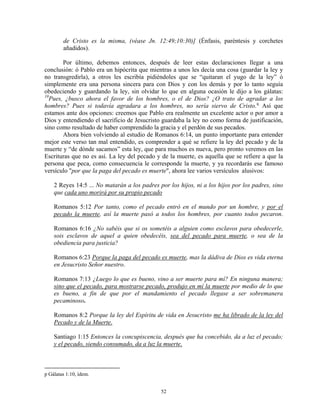 de Cristo es la misma, (véase Jn. 12:49;10:30)] (Énfasis, paréntesis y corchetes
        añadidos).

       Por último, debemos entonces, después de leer estas declaraciones llegar a una
conclusión: ó Pablo era un hipócrita que mientras a unos les decía una cosa (guardar la ley y
no transgredirla), a otros les escribía pidiéndoles que se “quitaran el yugo de la ley” ó
simplemente era una persona sincera para con Dios y con los demás y por lo tanto seguía
obedeciendo y guardando la ley, sin olvidar lo que en alguna ocasión le dijo a los gálatas:
10
  Pues, ¿busco ahora el favor de los hombres, o el de Dios? ¿O trato de agradar a los
hombres? Pues si todavía agradara a los hombres, no sería siervo de Cristo. q Así que
estamos ante dos opciones: creemos que Pablo era realmente un excelente actor o por amor a
Dios y entendiendo el sacrificio de Jesucristo guardaba la ley no como forma de justificación,
sino como resultado de haber comprendido la gracia y el perdón de sus pecados.
       Ahora bien volviendo al estudio de Romanos 6:14, un punto importante para entender
mejor este verso tan mal entendido, es comprender a qué se refiere la ley del pecado y de la
muerte y “de dónde sacamos” esta ley, que para muchos es nueva, pero pronto veremos en las
Escrituras que no es así. La ley del pecado y de la muerte, es aquella que se refiere a que la
persona que peca, como consecuencia le corresponde la muerte, y ya recordarás ese famoso
versículo "por que la paga del pecado es muerte", ahora lee varios versículos alusivos:

    2 Reyes 14:5 ... No matarán a los padres por los hijos, ni a los hijos por los padres, sino
    que cada uno morirá por su propio pecado

    Romanos 5:12 Por tanto, como el pecado entró en el mundo por un hombre, y por el
    pecado la muerte, así la muerte pasó a todos los hombres, por cuanto todos pecaron.

    Romanos 6:16 ¿No sabéis que si os sometéis a alguien como esclavos para obedecerle,
    sois esclavos de aquel a quien obedecéis, sea del pecado para muerte, o sea de la
    obediencia para justicia?

    Romanos 6:23 Porque la paga del pecado es muerte, mas la dádiva de Dios es vida eterna
    en Jesucristo Señor nuestro.

    Romanos 7:13 ¿Luego lo que es bueno, vino a ser muerte para mí? En ninguna manera;
    sino que el pecado, para mostrarse pecado, produjo en mí la muerte por medio de lo que
    es bueno, a fin de que por el mandamiento el pecado llegase a ser sobremanera
    pecaminoso.

    Romanos 8:2 Porque la ley del Espíritu de vida en Jesucristo me ha librado de la ley del
    Pecado y de la Muerte.

    Santiago 1:15 Entonces la concupiscencia, después que ha concebido, da a luz el pecado;
    y el pecado, siendo consumado, da a luz la muerte.



p Gálatas 1:10, ídem.


                                              52
 