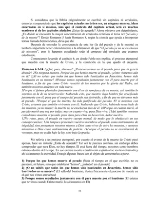 Si consideras que la Biblia originalmente se escribió sin capítulos ni versículos,
entonces comprenderás que los capítulos actuales no deben ser, en ninguna manera, ideas
encerradas en si mismos, sino que el contexto del capítulo actual, será en muchas
ocasiones el de los capítulos aledaños ¿Estas de acuerdo? Ahora observa con detenimiento,
¿En dónde se encuentra la mayor concentración de versículos relativos al tema del "pecado y
de la muerte"? Desde Romanos 5 hasta Romanos 8, según la ciencia que ayuda a interpretar
textos llamada hermenéutica, diría que ahí.
        Después de entender la consecuencia de esta ley (la del pecado y de la muerte) es
también importante tener entendimiento a la afirmación de que “el pecado ya no se enseñorea
de nosotros”, esto lo haremos estudiando todo el contexto del versículo que estamos
estudiando.
        Comencemos leyendo el capítulo 6, en donde Pablo nos explica, el proceso atemporal
que sucedió con la muerte de Cristo, y la condición en la que quedó el creyente.

Romanos 6:1-14 1¿Qué, pues, diremos? ¿Perseveraremos en el pecado para que la gracia
abunde? 2En ninguna manera. Porque los que hemos muerto al pecado, ¿cómo viviremos aún
en él? 3¿O no sabéis que todos los que hemos sido bautizados en Jesucristo, hemos sido
bautizados en su muerte? 4Porque somos sepultados juntamente con él para muerte por el
bautismo, a fin de que como Cristo resucitó de los muertos por la gloria del Padre, así
también nosotros andemos en vida nueva.
5Porque si fuimos plantados juntamente con él en la semejanza de su muerte, así también lo
seremos en la de su resurrección; 6sabiendo esto, que nuestro viejo hombre fue crucificado
juntamente con él, para que el cuerpo del pecado sea destruido, a fin de que no sirvamos más
al pecado. 7Porque el que ha muerto, ha sido justificado del pecado. 8Y si morimos con
Cristo, creemos que también viviremos con él; 9sabiendo que Cristo, habiendo resucitado de
los muertos, ya no muere; la muerte no se enseñorea más de él. 10Porque en cuanto murió, al
pecado murió una vez por todas; mas en cuanto vive, para Dios vive. 11Así también vosotros
consideraos muertos al pecado, pero vivos para Dios en Jesucristo, Señor nuestro.
12No reine, pues, el pecado en vuestro cuerpo mortal, de modo que lo obedezcáis en sus
concupiscencias; 13ni tampoco presentéis vuestros miembros al pecado como instrumentos de
iniquidad, sino presentaos vosotros mismos a Dios como vivos de entre los muertos, y vuestros
miembros a Dios como instrumentos de justicia. 14Porque el pecado no se enseñoreará de
vosotros; pues no estáis bajo la ley, sino bajo la gracia.

        Me refería a un proceso atemporal, por cuanto el evento de la muerte de Cristo pasó
apenas, hace un instante ¿Estás de acuerdo? Tal vez te parezca confuso, sin embargo debes
comprender que para Dios, no hay tiempo, Él está fuera del tiempo, nosotros como hombres
estamos dentro del tiempo. En ese evento nuestra constitución espiritual se vio transformada y
ahí alcanzamos la eternidad. Extraje algunas frases con el objeto de comentarlas a parte.

1) Porque los que hemos muerto al pecado (Nota el tiempo en el que escribió, no es
presente, ni futuro, sino que estableció "hemos", ¿cuándo? en el pasado)
2) ¿O no sabéis que todos los que hemos sido bautizados en Jesucristo, hemos sido
bautizados en su muerte? (El sello del bautismo, ilustra físicamente el proceso de muerte en
el que nos vimos envueltos)
3) Porque somos sepultados juntamente con él para muerte por el bautismo (El estatus
que tuvimos cuando Cristo murió, lo alcanzamos en Él)

                                             53
 