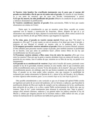 4) Nuestro viejo hombre fue crucificado juntamente con él, para que el cuerpo del
pecado sea destruido a fin de que no sirvamos más al pecado. (La alusión al viejo hombre,
es a esa parte de nosotros, que de suyo nos llevaba constantemente a pecar)
5) El que ha muerto, ha sido justificado del pecado (Observa la condición de que morimos
y entonces alcanzamos la justificación)
6) Vosotros consideraos muertos al pecado (Esta aseveración, Pablo la hizo por cuanto
alcanzamos ese estatus en Cristo)

        Hasta aquí, la consideración es que en nosotros como hijos, sucedió un evento
espiritual con la muerte y resurrección de Jesucristo. Ahora, después de que tú y yo
alcanzamos una condición de hijos, dejamos la esclavitud al pecado, ahora somos esclavos de
aquel que nos libertó, de ahí que Pablo exhorta a que hagamos lo siguiente:

1) No reine, pues, el pecado en vuestro cuerpo mortal (Fíjate que dice "No reine", la
pregunta es ¿Por qué? Y es por cuanto ya está en nosotros el no dejar que reine el pecado, y
entonces en esa libertad el reinado en nuestra vida se lo podemos dar a Dios).
2) Ni tampoco presentéis vuestros miembros al pecado (Ahora en nuestra libertad, tenemos
el libre albedrío para presentar nuestro cuerpo al pecado, pero también tenemos la posibilidad
de no hacerlo, cosa que antes no podíamos hacer ¡Ahora somos libres de esa ley que
invariablemente nos llevará a pecar!)
3) Presentaos vosotros mismos a Dios como vivos de entre los muertos (¿Por qué vivos
entre los muertos? Pues por que la gente a nuestro alrededor tiene un estatus de muerto, no en
posición de ese estatus, sino el estatus de que, mientras no se libre de esa ley, no podrá vivir
eternamente)
4) El pecado no se enseñoreará de vosotros (Aquí está el meollo del asunto, poniendo como
ejemplo la ley de la gravedad, mientras estemos en este mundo, todo lo que aventemos para
arriba invariablemente caerá, así mismo "la ley del pecado y de la muerte", dice que el hombre
invariablemente pecará, sin embargo, para los que hemos aceptado esa redención de parte de
Dios, el pecado ya no tiene poder sobre nosotros, sino que tenemos la posibilidad de
rechazarlo por cuanto alcanzamos la libertad de él, y ahora la ley del Pecado y de la Muerte,
no tiene vigencia sobre nosotros, pues “ya no estamos bajo su ley sino bajo la gracia”).

    Otro posible entendimiento a este versículo es que en el tiempo del apóstol Pablo existía
un legalismo por parte de un sector del judaísmo, tal vez fariseos y saduceos, que buscaban la
justificación delante de Dios por medio de cumplir con las ordenanzas de la ley, justificación
para salvación de su alma y es a ellos a quien Pablo exclusivamente les decía esto, que no
estamos “bajo la ley” como instrumento para alcanzar la salvación sino “bajo la gracia”;
aunque ellos mismos (fariseos, saduceos y en general todos los judíos) conocían la ley de
Moisés y sabían que ninguna porción de la Escritura indica o daba indicio de esto, ya que
incluso la realización de los sacrificios nos habla de la gracia de Dios.




                                              54
 