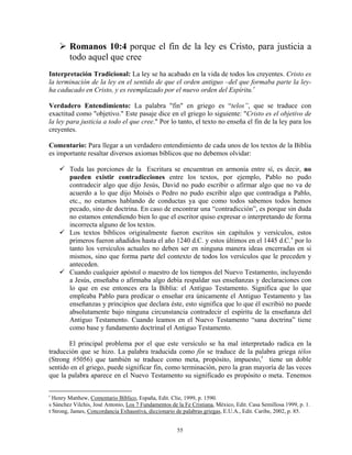 Romanos 10:4 porque el fin de la ley es Cristo, para justicia a
        todo aquel que cree
Interpretación Tradicional: La ley se ha acabado en la vida de todos los creyentes. Cristo es
la terminación de la ley en el sentido de que el orden antiguo –del que formaba parte la ley-
ha caducado en Cristo, y es reemplazado por el nuevo orden del Espíritu. r

Verdadero Entendimiento: La palabra "fin" en griego es “telos”, que se traduce con
exactitud como "objetivo." Este pasaje dice en el griego lo siguiente: "Cristo es el objetivo de
la ley para justicia a todo el que cree." Por lo tanto, el texto no enseña el fin de la ley para los
creyentes.

Comentario: Para llegar a un verdadero entendimiento de cada unos de los textos de la Biblia
es importante resaltar diversos axiomas bíblicos que no debemos olvidar:

        Toda las porciones de la Escritura se encuentran en armonía entre sí, es decir, no
        pueden existir contradicciones entre los textos, por ejemplo, Pablo no pudo
        contradecir algo que dijo Jesús, David no pudo escribir o afirmar algo que no va de
        acuerdo a lo que dijo Moisés o Pedro no pudo escribir algo que contradiga a Pablo,
        etc., no estamos hablando de conductas ya que como todos sabemos todos hemos
        pecado, sino de doctrina. En caso de encontrar una “contradicción”, es porque sin duda
        no estamos entendiendo bien lo que el escritor quiso expresar o interpretando de forma
        incorrecta alguno de los textos.
        Los textos bíblicos originalmente fueron escritos sin capítulos y versículos, estos
        primeros fueron añadidos hasta el año 1240 d.C. y estos últimos en el 1445 d.C. s por lo
        tanto los versículos actuales no deben ser en ninguna manera ideas encerradas en si
        mismos, sino que forma parte del contexto de todos los versículos que le preceden y
        anteceden.
        Cuando cualquier apóstol o maestro de los tiempos del Nuevo Testamento, incluyendo
        a Jesús, enseñaba o afirmaba algo debía respaldar sus enseñanzas y declaraciones con
        lo que en ese entonces era la Biblia: el Antiguo Testamento. Significa que lo que
        empleaba Pablo para predicar o enseñar era únicamente el Antiguo Testamento y las
        enseñanzas y principios que declara éste, esto significa que lo que él escribió no puede
        absolutamente bajo ninguna circunstancia contradecir el espíritu de la enseñanza del
        Antiguo Testamento. Cuando leamos en el Nuevo Testamento “sana doctrina” tiene
        como base y fundamento doctrinal el Antiguo Testamento.

       El principal problema por el que este versículo se ha mal interpretado radica en la
traducción que se hizo. La palabra traducida como fin se traduce de la palabra griega télos
(Strong #5056) que también se traduce como meta, propósito, impuesto, t tiene un doble
sentido en el griego, puede significar fin, como terminación, pero la gran mayoría de las veces
que la palabra aparece en el Nuevo Testamento su significado es propósito o meta. Tenemos

r
  Henry Matthew, Comentario Bíblico, España, Edit. Clie, 1999, p. 1590.
s Sánchez Vilchis, José Antonio, Los 7 Fundamentos de la Fe Cristiana, México, Edit. Casa Semillosa 1999, p. 1.
t Strong, James, Concordancia Exhaustiva, diccionario de palabras griegas, E.U.A., Edit. Caribe, 2002, p. 85.


                                                      55
 