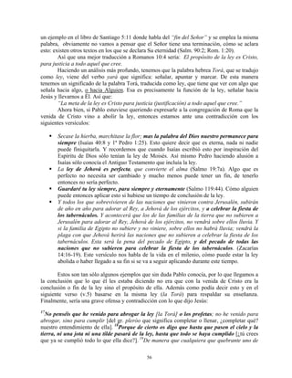 un ejemplo en el libro de Santiago 5:11 donde habla del “fin del Señor” y se emplea la misma
palabra, obviamente no vamos a pensar que el Señor tiene una terminación, cómo se aclara
esto: existen otros textos en los que se declara Su eternidad (Salm. 90:2; Rom. 1:20).
        Así que una mejor traducción a Romanos 10:4 sería: El propósito de la ley es Cristo,
para justicia a todo aquel que cree.
        Haciendo un análisis más profundo, tenemos que la palabra hebrea Torá, que se tradujo
como ley, viene del verbo yará que significa: señalar, apuntar y marcar. De esta manera
tenemos un significado de la palabra Torá, traducida como ley, que tiene que ver con algo que
señala hacia algo, o hacia Alguien. Esa es precisamente la función de la ley, señalar hacia
Jesús y llevarnos a Él. Así que:
        “La meta de la ley es Cristo para justicia (justificación) a todo aquel que cree.”
        Ahora bien, si Pablo estuviese queriendo expresarle a la congregación de Roma que la
venida de Cristo vino a abolir la ley, entonces estamos ante una contradicción con los
siguientes versículos:

       Secase la hierba, marchitase la flor; mas la palabra del Dios nuestro permanece para
       siempre (Isaías 40:8 y 1ª Pedro 1:25). Esto quiere decir que es eterna, nada ni nadie
       puede finiquitarla. Y recordemos que cuando Isaías escribió esto por inspiración del
       Espíritu de Dios sólo tenían la ley de Moisés. Así mismo Pedro haciendo alusión a
       Isaías sólo conocía el Antiguo Testamento que incluía la ley.
       La ley de Jehová es perfecta, que convierte el alma (Salmo 19:7a). Algo que es
       perfecto no necesita ser cambiado y mucho menos puede tener un fin, de tenerlo
       entonces no sería perfecto.
       Guardaré tu ley siempre, para siempre y eternamente (Salmo 119:44). Cómo alguien
       puede entonces aplicar esto si hubiese un tiempo de conclusión de la ley.
       Y todos los que sobrevivieren de las naciones que vinieron contra Jerusalén, subirán
       de año en año para adorar al Rey, a Jehová de los ejércitos, y a celebrar la fiesta de
       los tabernáculos. Y acontecerá que los de las familias de la tierra que no subieren a
       Jerusalén para adorar al Rey, Jehová de los ejércitos, no vendrá sobre ellos lluvia. Y
       si la familia de Egipto no subiere y no viniere, sobre ellos no habrá lluvia; vendrá la
       plaga con que Jehová herirá las naciones que no subieren a celebrar la fiesta de los
       tabernáculos. Esta será la pena del pecado de Egipto, y del pecado de todas las
       naciones que no subieren para celebrar la fiesta de los tabernáculos. (Zacarías
       14:16-19). Este versículo nos habla de la vida en el milenio, cómo puede estar la ley
       abolida o haber llegado a su fin si se va a seguir aplicando durante este tiempo.

       Estos son tan sólo algunos ejemplos que sin duda Pablo conocía, por lo que llegamos a
la conclusión que lo que él les estaba diciendo no era que con la venida de Cristo era la
conclusión o fin de la ley sino el propósito de ella. Además como podía decir esto y en el
siguiente verso (v.5) basarse en la misma ley (la Torá) para respaldar su enseñanza.
Finalmente, sería una grave ofensa y contradicción con lo que dijo Jesús:
17
  No penséis que he venido para abrogar la ley [la Torá] o los profetas; no he venido para
abrogar, sino para cumplir [del gr. pleróo que significa completar o llenar, ¿completar qué?
nuestro entendimiento de ella]. 18Porque de cierto os digo que hasta que pasen el cielo y la
tierra, ni una jota ni una tilde pasará de la ley, hasta que todo se haya cumplido [¿tú crees
que ya se cumplió todo lo que ella dice?]. 19De manera que cualquiera que quebrante uno de

                                             56
 