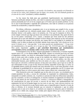 estos mandamientos muy pequeños, y así enseñe a los hombres, muy pequeño será llamado en
el reino de los cielos; mas cualquiera que los haga y los enseñe, éste será llamado grande en
el reino de los cielos u (corchetes y énfasis añadidos).

        La ley nunca fue dada para que guardando legalísticamente sus mandamientos
fuéramos justificados delante de Dios, sino todo lo contrario, para mostrar a Aquél de quien la
justicia prometida por la fe en la ley asegura que es El único que nos puede justificar. La ley
no es una fe descontinuada o separada del cristianismo, sino todo lo contrario es un proceso
normal de su desarrollo y expresión máxima. v

        Por último, reflexiona y pregúntate esto: si ya no tenemos que cumplir la ley, ya que
Jesús ya la cumplió por mí, entonces puedo matar, robar, fornicar, mentir, etc., ya no debo
diezmar, honrar a mis padres, amar a mi prójimo, etc. Creo que la respuesta es obvia. No
existe ningún versículo que diga que hacer esto está bien o sea justificado. Hay quien divide la
ley en tres partes: ceremonial, civil y moral, y declaran que Jesús anuló las dos primeras
divisiones por lo que sólo debemos cumplir la tercer última, para empezar no hay nuevamente
ningún versículo que marque esta división, por cuanto Dios es una unidad lo es también Su
Palabra y por lo tanto no puede ser dividida, además Jesús nunca dijo “sólo obedezcan la ley
moral, lo demás ya no”, sino que dijo “si me amas guarda mis mandamientos”, “el que tiene
mis mandamientos y los guarda, ése es el que me ama” (Jn. 14:15,21) por citar solo algunos.
Otro punto importante: ¿quién o qué autoridad determinan qué mandamientos
corresponden a la ley ceremonial, cuáles a la ley civil y cuáles a la ley moral?.
        Si desechamos la ley de Dios, estamos desechando su instrucción y al mismo negando
nuestro amor a Él y a los demás (véase 1ª Jn. 5:2,3). Alguna vez escuché que la ley era como
el diagnóstico médico, nos decía la enfermedad (nuestros pecados y por lo tanto la muerte),
esto es cierto, pero sólo a medias, ya que la ley también nos indica (o apunta) la única cura
(Jesucristo), yo diría que la ley en todo caso es como una receta médica, nos dice que
enfermedad tenemos, pero también nos lleva (la meta) a la cura y nos instruye a saber que
hacer para no volvernos a enfermar (pecar), no hay peor caso clínico, que el que no se sabe de
que enfermedad se trata, ya que no hay forma de tratarla, imposible recetar algo, es cierto, no
es agradable darnos cuenta que estamos mal, pero desechar la ley es por tanto desechar a Jesús
y sobretodo la posibilidad de no volver pecar. Si estamos agradecidos con Él, lo menos que
vamos a querer hacer es volver a pecar, pero cómo vamos a hacer esto: conociendo la ley.
        Otra ilustración sería esta: imagínate que un día sales en tu auto, vas circulando por la
ciudad pasándote los altos, a exceso de velocidad, no respetando los señalamientos viales,
manejando en sentido contrario, etc., la policía se percata de todas las infracciones (pecados)
que has cometido y te lleva a la delegación, te muestra mediante el reglamento de tránsito (la
ley) en qué puntos de éste (mandamientos, estatutos y ordenanzas) fallaste o transgrediste y
las consecuencias (la paga del pecado es muerte) de tus faltas, este quebrantamiento del
reglamento (la ley) no lo puedes pagar (no hay justo ni aún uno, todas nuestras justicias son
como trapos de inmundicia) ya que fueron tantas, que es imposible para ti hacerlo, el costo de
ellas es altísimo, tú te excusas diciendo que no conocías el reglamento o que no sabías
manejar, pero ni aún así te dejan ir, al contrario eso empeora tu situación, para el ministerio
público no es válido esto, aunque fuera verdad, pero alguien (Dios) que te ama manda a un

u Mateo 5, Reina Valera Revisada 1960, E.U.A., Edit. Sociedades Bíblicas Unidas, 1998.
v Dan ben Avraham, Raíces Hebreas del Cristianismo, México, Edit. Raíces, 2002, p. 165.


                                                     57
 