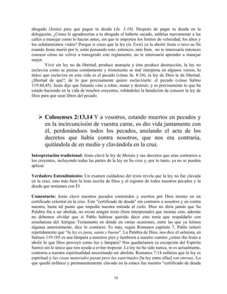 abogado (Jesús) para que pague tu deuda (Jn. 3:16). Después de pagar tu deuda en la
delegación, ¿Cómo le agradecerías a tu abogado el haberte sacado, saldrías nuevamente a las
calles a manejar como lo hacías antes, sin que te importen los límites de velocidad, los altos y
los señalamientos viales? Porque si crees que la ley (la Torá) ya la abolió Jesús o tuvo su fin
cuando Jesús murió por ti, estás pensando esto, entonces, más bien, no te interesaría entonces
conocer cómo no volver a transgredir este reglamento, no te interesaría aprender a manejar
mejor.
        Vivir sin ley no da libertad, produce anarquía y ésta produce destrucción, la ley no
esclaviza como se piensa comúnmente y tristemente se mal interpreta en algunos versos, lo
único que esclaviza en esta vida es el pecado (véase Jn. 8:34), la ley de Dios te da libertad,
¿libertad de qué?, de lo que precisamente quiere esclavizarte: el pecado (véase Salmo
119:44,45). Jesús dijo que Satanás vino a robar, matar y destruir, y es precisamente lo que ha
estado haciendo en la vida de muchos creyentes, robándoles la bendición de conocer la ley de
Dios para que sean libres del pecado.



       Colosenses 2:13,14 Y a vosotros, estando muertos en pecados y
       en la incircuncisión de vuestra carne, os dio vida juntamente con
       él, perdonándoos todos los pecados, anulando el acta de los
       decretos que había contra nosotros, que nos era contraria,
       quitándola de en medio y clavándola en la cruz.
Interpretación tradicional: Jesús clavó la ley de Moisés y sus decretos que eran contrarios a
los creyentes, incluyendo todas las partes de la ley en Su cruz y, por lo tanto, ya no se pueden
aplicar.

Verdadero Entendimiento: Un examen cuidadoso del texto revela que la ley no fue clavada
en la cruz, sino más bien la lista escrita de Dios y el registro de todos nuestros pecados y la
deuda que teníamos con Él.

Comentario: Jesús clavó nuestros pecados contenidos y escritos por Dios mismo en un
certificado celestial en la cruz. Este "certificado de deuda" era contrario a nosotros y en contra
nuestra, hasta tal punto que impedía nuestra entrada al cielo. Dios no diría jamás que Su
Palabra iba a ser abolida, no existe ningún texto (bien interpretado) que insinúe esto, además
no debemos olvidar que si Pablo hubiese querido decir esto tenía que respaldarlo con
enseñanzas del Antiguo Testamento en donde en varias ocasiones, entre las que ya leímos
algunas anteriormente, dice lo contrario. Es más, según Romanos capítulo 7, Pablo reiteró
repetidamente que “la ley es justa, santa y buena”. La Palabra de Dios, nos dice el salmista, en
Salmos 119:105 es una lámpara a nuestros pies y lumbrera a nuestro camino ¿cómo iba Jesús a
abolir lo que Dios proveyó como luz y lámpara? Nos quedaríamos (a excepción del Espíritu
Santo) sin lo único que nos ayuda a evitar tropezar. La ley no ha sido nunca, ni es actualmente,
contraria a nuestra espiritualidad necesitando ser abolida. Romanos 7:14 enfatiza que la ley es
espiritual y las cosas materiales pasan pero las espirituales [la ley entre ellas] son eternas. Lo
que quedó enfático y permanentemente clavado en la estaca fue nuestro “certificado de deuda


                                               58
 