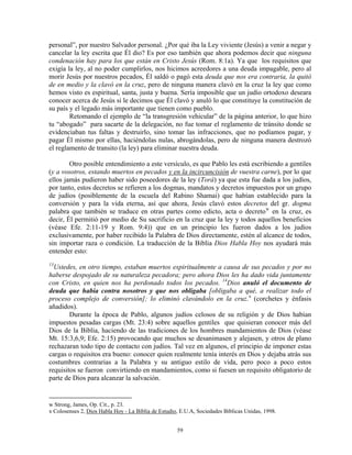 personal”, por nuestro Salvador personal. ¿Por qué iba la Ley viviente (Jesús) a venir a negar y
cancelar la ley escrita que Él dio? Es por eso también que ahora podemos decir que ninguna
condenación hay para los que están en Cristo Jesús (Rom. 8:1a). Ya que los requisitos que
exigía la ley, al no poder cumplirlos, nos hicimos acreedores a una deuda impagable, pero al
morir Jesús por nuestros pecados, Él saldó o pagó esta deuda que nos era contraria, la quitó
de en medio y la clavó en la cruz, pero de ninguna manera clavó en la cruz la ley que como
hemos visto es espiritual, santa, justa y buena. Sería imposible que un judío ortodoxo deseara
conocer acerca de Jesús si le decimos que Él clavó y anuló lo que constituye la constitución de
su país y el legado más importante que tienen como pueblo.
        Retomando el ejemplo de “la transgresión vehicular” de la página anterior, lo que hizo
tu “abogado” para sacarte de la delegación, no fue tomar el reglamento de tránsito donde se
evidenciaban tus faltas y destruirlo, sino tomar las infracciones, que no podíamos pagar, y
pagar Él mismo por ellas, haciéndolas nulas, abrogándolas, pero de ninguna manera destrozó
el reglamento de transito (la ley) para eliminar nuestra deuda.

        Otro posible entendimiento a este versículo, es que Pablo les está escribiendo a gentiles
(y a vosotros, estando muertos en pecados y en la incircuncisión de vuestra carne), por lo que
ellos jamás pudieron haber sido poseedores de la ley (Torá) ya que esta fue dada a los judíos,
por tanto, estos decretos se refieren a los dogmas, mandatos y decretos impuestos por un grupo
de judíos (posiblemente de la escuela del Rabino Shamai) que habían establecido para la
conversión y para la vida eterna, así que ahora, Jesús clavó estos decretos del gr. dogma
palabra que también se traduce en otras partes como edicto, acta o decreto w en la cruz, es
decir, Él permitió por medio de Su sacrificio en la cruz que la ley y todos aquellos beneficios
(véase Efe. 2:11-19 y Rom. 9:4)) que en un principio les fueron dados a los judíos
exclusivamente, por haber recibido la Palabra de Dios directamente, estén al alcance de todos,
sin importar raza o condición. La traducción de la Biblia Dios Habla Hoy nos ayudará más
entender esto:
13
  Ustedes, en otro tiempo, estaban muertos espiritualmente a causa de sus pecados y por no
haberse despojado de su naturaleza pecadora; pero ahora Dios les ha dado vida juntamente
con Cristo, en quien nos ha perdonado todos los pecados. 14Dios anuló el documento de
deuda que había contra nosotros y que nos obligaba [obligaba a qué, a realizar todo el
proceso complejo de conversión]; lo eliminó clavándolo en la cruz. x (corchetes y énfasis
añadidos).
        Durante la época de Pablo, algunos judíos celosos de su religión y de Dios habían
impuestos pesadas cargas (Mt. 23:4) sobre aquellos gentiles que quisieran conocer más del
Dios de la Biblia, haciendo de las tradiciones de los hombres mandamientos de Dios (véase
Mt. 15:3,6,9; Efe. 2:15) provocando que muchos se desanimasen y alejasen, y otros de plano
rechazaran todo tipo de contacto con judíos. Tal vez en algunos, el principio de imponer estas
cargas o requisitos era bueno: conocer quien realmente tenía interés en Dios y dejaba atrás sus
costumbres contrarias a la Palabra y su antiguo estilo de vida, pero poco a poco estos
requisitos se fueron convirtiendo en mandamientos, como si fuesen un requisito obligatorio de
parte de Dios para alcanzar la salvación.


w Strong, James, Op. Cit., p. 23.
x Colosenses 2, Dios Habla Hoy - La Biblia de Estudio, E.U.A, Sociedades Bíblicas Unidas, 1998.


                                                     59
 