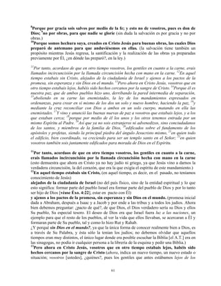 8
 Porque por gracia sois salvos por medio de la fe; y esto no de vosotros, pues es don de
Dios; 9no por obras, para que nadie se gloríe (sin duda la salvación es por gracia y no por
obras.)
10
  Porque somos hechura suya, creados en Cristo Jesús para buenas obras, las cuales Dios
preparó de antemano para que anduviésemos en ellas. (la salvación tiene también un
propósito mientras Jesús regresa, la santificación y la realización de las obras ya preparadas
previamente por Él, ¿en dónde las preparó?, en la ley.)
11
  Por tanto, acordaos de que en otro tiempo vosotros, los gentiles en cuanto a la carne, erais
llamados incircuncisión por la llamada circuncisión hecha con mano en la carne. 12En aquel
tiempo estabais sin Cristo, alejados de la ciudadanía de Israel y ajenos a los pactos de la
promesa, sin esperanza y sin Dios en el mundo. 13Pero ahora en Cristo Jesús, vosotros que en
otro tiempo estabais lejos, habéis sido hechos cercanos por la sangre de Cristo. 14Porque él es
nuestra paz, que de ambos pueblos hizo uno, derribando la pared intermedia de separación,
15
  aboliendo en su carne las enemistades, la ley de los mandamientos expresados en
ordenanzas, para crear en sí mismo de los dos un solo y nuevo hombre, haciendo la paz, 16y
mediante la cruz reconciliar con Dios a ambos en un solo cuerpo, matando en ella las
enemistades. 17Y vino y anunció las buenas nuevas de paz a vosotros que estabais lejos, y a los
que estaban cerca; 18porque por medio de él los unos y los otros tenemos entrada por un
mismo Espíritu al Padre. 19Así que ya no sois extranjeros ni advenedizos, sino conciudadanos
de los santos, y miembros de la familia de Dios, 20edificados sobre el fundamento de los
apóstoles y profetas, siendo la principal piedra del ángulo Jesucristo mismo, 21en quien todo
el edificio, bien coordinado, va creciendo para ser un templo santo en el Señor; 22en quien
vosotros también sois juntamente edificados para morada de Dios en el Espíritu.
11
  Por tanto, acordaos de que en otro tiempo vosotros, los gentiles en cuanto a la carne,
erais llamados incircuncisión por la llamada circuncisión hecha con mano en la carne
(esto demuestra que ahora en Cristo ya no hay judío ni griego, ya que Jesús vino a darnos la
verdadera circuncisión, la del corazón, que era la que exigía el espíritu de este mandamiento.)
12
  En aquel tiempo estabais sin Cristo, (en aquel tiempo, es decir, en el pasado, no teníamos
conocimiento de Jesús)
alejados de la ciudadanía de Israel (no del país físico, sino de la entidad espiritual y lo que
esto significa: formar parte del pueblo Israel era formar parte del pueblo de Dios y por lo tanto
ser hijo de Dios [véase Éxo. 4:22], estar en pacto con Él)
y ajenos a los pactos de la promesa, sin esperanza y sin Dios en el mundo. (promesa inicial
dada a Abraham, después a Isaac y a Jacob y por ende a las tribus y a todos los judíos. Ahora
bien debemos preguntar: ¿pacto de qué?, de que Dios, el Dios verdadero sería su Dios y ellos
Su pueblo, Su especial tesoro. El deseo de Dios era que Israel fuera luz a las naciones, un
ejemplo para que el resto de los pueblos, al ver la vida que ellos llevaban, se acercaran a Él y
formaran parte de Su pueblo, tal y como lo hizo Rut y Rahab.
¿Y porqué sin Dios en el mundo?, ya que la única forma de conocer realmente bien a Dios, es
a través de Su Palabra, y ésta sólo la tenían los judíos; no debemos olvidar que aquellos
tiempos eran muy distintos, el único lugar donde era posible escuchar la Biblia [el A.T.] era en
las sinagogas, no podía ir cualquier persona a la librería de la esquina y pedir una Biblia.)
13
  Pero ahora en Cristo Jesús, vosotros que en otro tiempo estabais lejos, habéis sido
hechos cercanos por la sangre de Cristo (ahora, indica un nuevo tiempo, un nuevo estado o
situación; vosotros [ustedes], ¿quiénes?, pues los gentiles que antes estábamos lejos de los

                                               61
 