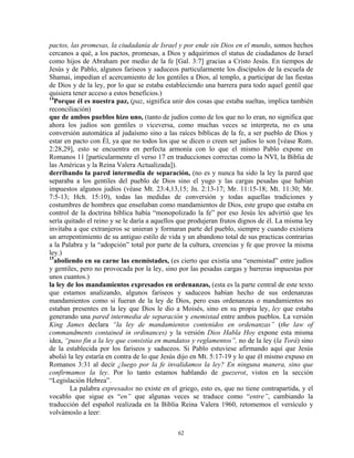 pactos, las promesas, la ciudadanía de Israel y por ende sin Dios en el mundo, somos hechos
cercanos a qué, a los pactos, promesas, a Dios y adquirimos el status de ciudadanos de Israel
como hijos de Abraham por medio de la fe [Gal. 3:7] gracias a Cristo Jesús. En tiempos de
Jesús y de Pablo, algunos fariseos y saduceos particularmente los discípulos de la escuela de
Shamai, impedían el acercamiento de los gentiles a Dios, al templo, a participar de las fiestas
de Dios y de la ley, por lo que se estaba estableciendo una barrera para todo aquel gentil que
quisiera tener acceso a estos beneficios.)
14
  Porque él es nuestra paz, (paz, significa unir dos cosas que estaba sueltas, implica también
reconciliación)
que de ambos pueblos hizo uno, (tanto de judíos como de los que no lo eran, no significa que
ahora los judíos son gentiles o viceversa, como muchas veces se interpreta, no es una
conversión automática al judaísmo sino a las raíces bíblicas de la fe, a ser pueblo de Dios y
estar en pacto con Él, ya que no todos los que se dicen o creen ser judíos lo son [véase Rom.
2:28,29], esto se encuentra en perfecta armonía con lo que el mismo Pablo expone en
Romanos 11 [particularmente el verso 17 en traducciones correctas como la NVI, la Biblia de
las Américas y la Reina Valera Actualizada]).
derribando la pared intermedia de separación, (no es y nunca ha sido la ley la pared que
separaba a los gentiles del pueblo de Dios sino el yugo y las cargas pesadas que habían
impuestos algunos judíos (véase Mt. 23:4,13,15; Jn. 2:13-17; Mr. 11:15-18; Mt. 11:30; Mr.
7:5-13; Hch. 15:10), todas las medidas de conversión y todas aquellas tradiciones y
costumbres de hombres que enseñaban como mandamientos de Dios, este grupo que estaba en
control de la doctrina bíblica había “monopolizado la fe” por eso Jesús les advirtió que les
sería quitado el reino y se le daría a aquellos que produjeran frutos dignos de él. La misma ley
invitaba a que extranjeros se unieran y formaran parte del pueblo, siempre y cuando existiera
un arrepentimiento de su antiguo estilo de vida y un abandono total de sus practicas contrarias
a la Palabra y la “adopción” total por parte de la cultura, creencias y fe que provee la misma
ley.)
15
  aboliendo en su carne las enemistades, (es cierto que existía una “enemistad” entre judíos
y gentiles, pero no provocada por la ley, sino por las pesadas cargas y barreras impuestas por
unos cuantos.)
la ley de los mandamientos expresados en ordenanzas, (esta es la parte central de este texto
que estamos analizando, algunos fariseos y saduceos habían hecho de sus ordenanzas
mandamientos como si fueran de la ley de Dios, pero esas ordenanzas o mandamientos no
estaban presentes en la ley que Dios le dio a Moisés, sino en su propia ley, ley que estaba
generando una pared intermedia de separación y enemistad entre ambos pueblos. La versión
King James declara “la ley de mandamientos contenidos en ordenanzas” (the law of
commandments contained in ordinances) y la versión Dios Habla Hoy expone esta misma
idea, “puso fin a la ley que consistía en mandatos y reglamentos”, no de la ley (la Torá) sino
de la establecida por los fariseos y saduceos. Si Pablo estuviese afirmando aquí que Jesús
abolió la ley estaría en contra de lo que Jesús dijo en Mt. 5:17-19 y lo que él mismo expuso en
Romanos 3:31 al decir ¿luego por la fe invalidamos la ley? En ninguna manera, sino que
confirmamos la ley. Por lo tanto estamos hablando de guezerot, vistos en la sección
“Legislación Hebrea”.
        La palabra expresados no existe en el griego, esto es, que no tiene contrapartida, y el
vocablo que sigue es “en” que algunas veces se traduce como “entre”, cambiando la
traducción del español realizada en la Biblia Reina Valera 1960, retomemos el versículo y
volvámoslo a leer:

                                              62
 