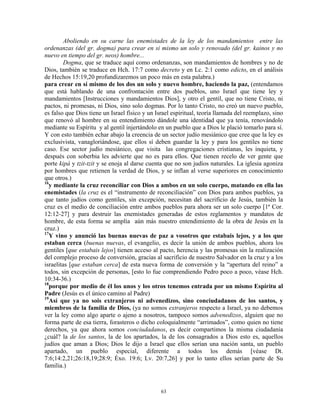 Aboliendo en su carne las enemistades de la ley de los mandamientos entre las
ordenanzas (del gr. dogma) para crear en si mismo un solo y renovado (del gr. kainos y no
nuevo en tiempo del gr. neos) hombre...
         Dogma, que se traduce aquí como ordenanzas, son mandamientos de hombres y no de
Dios, también se traduce en Hch. 17:7 como decreto y en Lc. 2:1 como edicto, en el análisis
de Hechos 15:19,20 profundizaremos un poco más en esta palabra.)
para crear en sí mismo de los dos un solo y nuevo hombre, haciendo la paz, (entendamos
que está hablando de una confrontación entre dos pueblos, uno Israel que tiene ley y
mandamientos [Instrucciones y mandamientos Dios], y otro el gentil, que no tiene Cristo, ni
pactos, ni promesas, ni Dios, sino solo dogmas. Por lo tanto Cristo, no creó un nuevo pueblo,
es falso que Dios tiene un Israel físico y un Israel espiritual, teoría llamada del reemplazo, sino
que renovó al hombre en su entendimiento dándole una identidad que ya tenía, renovándolo
mediante su Espíritu y al gentil injertándolo en un pueblo que a Dios le plació tomarlo para sí.
Y con esto también echar abajo la creencia de un sector judío mesiánico que cree que la ley es
exclusivista, vanagloriándose, que ellos sí deben guardar la ley y para los gentiles no tiene
caso. Ese sector judío mesiánico, que visita las congregaciones cristianas, les inquieta, y
después con soberbia les advierte que no es para ellos. Que tienen recelo de ver gente que
porte kipá y tzit-tzit y se enoja al darse cuenta que no son judíos naturales. La iglesia agoniza
por hombres que retienen la verdad de Dios, y se inflan al verse superiores en conocimiento
que otros.)
16
  y mediante la cruz reconciliar con Dios a ambos en un solo cuerpo, matando en ella las
enemistades (la cruz es el “instrumento de reconciliación” con Dios para ambos pueblos, ya
que tanto judíos como gentiles, sin excepción, necesitan del sacrificio de Jesús, también la
cruz es el medio de conciliación entre ambos pueblos para ahora ser un solo cuerpo [1ª Cor.
12:12-27] y para destruir las enemistades generadas de estos reglamentos y mandatos de
hombre, de esta forma se amplía aún más nuestro entendimiento de la obra de Jesús en la
cruz.)
17
  Y vino y anunció las buenas nuevas de paz a vosotros que estabais lejos, y a los que
estaban cerca (buenas nuevas, el evangelio, es decir la unión de ambos pueblos, ahora los
gentiles [que estabais lejos] tienen acceso al pacto, herencia y las promesas sin la realización
del complejo proceso de conversión, gracias al sacrificio de nuestro Salvador en la cruz y a los
israelitas [que estaban cerca] de esta nueva forma de conversión y la “apertura del reino” a
todos, sin excepción de personas, [esto lo fue comprendiendo Pedro poco a poco, véase Hch.
10:34-36.)
18
  porque por medio de él los unos y los otros tenemos entrada por un mismo Espíritu al
Padre (Jesús es el único camino al Padre)
19
  Así que ya no sois extranjeros ni advenedizos, sino conciudadanos de los santos, y
miembros de la familia de Dios, (ya no somos extranjeros respecto a Israel, ya no debemos
ver la ley como algo aparte o ajeno a nosotros, tampoco somos advenedizos, alguien que no
forma parte de esa tierra, forasteros o dicho coloquialmente “arrimados”, como quien no tiene
derechos, ya que ahora somos conciudadanos, es decir compartimos la misma ciudadanía
¿cuál? la de los santos, la de los apartados, la de los consagrados a Dios esto es, aquellos
judíos que aman a Dios; Dios le dijo a Israel que ellos serían una nación santa, un pueblo
apartado, un pueblo especial, diferente a todos los demás [véase Dt.
7:6;14:2,21;26:18,19;28:9; Éxo. 19:6; Lv. 20:7,26] y por lo tanto ellos serían parte de Su
familia.)



                                                63
 