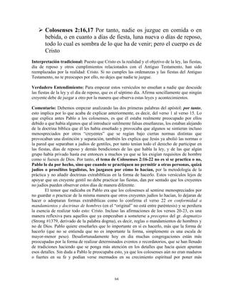 Colosenses 2:16,17 Por tanto, nadie os juzgue en comida o en
       bebida, o en cuanto a días de fiesta, luna nueva o días de reposo,
       todo lo cual es sombra de lo que ha de venir; pero el cuerpo es de
       Cristo
Interpretación tradicional: Puesto que Cristo es la realidad y el objetivo de la ley, las fiestas,
día de reposo y otros cumplimientos relacionados con el Antiguo Testamento, han sido
reemplazadas por la realidad: Cristo. Si no cumples las ordenanzas y las fiestas del Antiguo
Testamento, no te preocupes por ello, no dejes que nadie te juzgue.

Verdadero Entendimiento: Para empezar estos versículos no enseñan a nadie que descuide
las fiestas de la ley y el día de reposo, que es el séptimo día. Afirma sencillamente que ningún
creyente debe de juzgar a otro por la manera que observa estas leyes y acontecimientos.

Comentario: Debemos empezar analizando las dos primeras palabras del apóstol: por tanto,
esto implica por lo que acaba de explicar anteriormente, es decir, del verso 1 al verso 15. Lo
que explica antes Pablo a los colosenses, es que él estaba realmente preocupado por ellos
debido a que había algunos que al introducir sutilmente falsas enseñanzas, los estaban alejando
de la doctrina bíblica que él les había enseñado y provocaba que algunos se sintieran incluso
menospreciados por otros “creyentes” que se regían bajo ciertas normas distintas que
provocaban una distinción y separación, también les explica que Jesús ya abolió las normas o
la pared que separaban a judíos de gentiles, por tanto tenían todo el derecho de participar en
las fiestas, días de reposo y demás bendiciones de las que habla la ley, y de las que algún
grupo había privado hasta ese entonces a muchos ya que se les exigían requisitos de hombre
como si fuesen de Dios. Por tanto, el tema de Colosenses 2:16-22 no es si se practica o no,
Pablo lo da por hecho, sino que cuando se practiquen no permitir a otras personas, quizá
judíos o prosélitos legalistas, les juzgasen por cómo lo hacían, por la metodología de la
práctica y no añadir doctrinas extrabíblicas en la forma de hacerlo. Estos versículos lejos de
apoyar que un creyente gentil no debe practicar las fiestas, dan por sentado que los creyentes
no judíos pueden observar estos días de manera diferente.
        El temor que radicaba en Pablo era que los colosenses al sentirse menospreciados por
no guardar o practicar de la misma manera que otros creyentes judíos lo hacían, lo dejaran de
hacer o adoptaran formas extrabíblicas como lo confirma el verso 22 en conformidad a
mandamientos y doctrinas de hombres (en el “original” no está entre paréntesis) y se perdiera
la esencia de realizar todo esto: Cristo. Incluso las afirmaciones de los versos 20-23, es una
manera reflexiva para aquellos que ya empezaban a someterse a preceptos del gr. dogmatizo
(Strong #1379, derivado de la palabra dogma), es decir, reglas o mandamientos de hombres y
no de Dios. Pablo quiere enseñarles que lo importante en sí es hacerlo, más que la forma de
hacerlo (que no se entienda que no es importante la forma, simplemente es una escala de
mayor-menor peso). Desafortunadamente hoy en día muchas congregaciones están más
preocupadas por la forma de realizar determinados eventos o recordatorios, que se han llenado
de tradiciones haciendo que se ponga más atención en los detalles que hacia quien apuntan
esos detalles. Sin duda a Pablo le preocupaba esto, ya que los colosenses aún no eran maduros
o fuertes en su fe y podían verse mermados en su crecimiento espiritual por poner más



                                               64
 