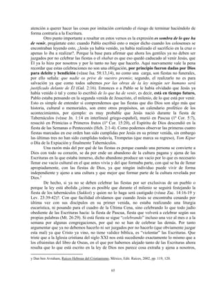 atención a querer hacer las cosas por imitación corriendo el riesgo de terminar haciéndolo de
forma contraria a la Escritura.
        Otro punto importante a resaltar en estos versos es la expresión es sombra de lo que ha
de venir, pregúntate esto: cuando Pablo escribió esto o mejor dicho cuando los colosenses se
encontraban leyendo esto, ¿Jesús ya había venido, ya había realizado el sacrificio en la cruz o
apenas lo iba a realizar?. Porque la base para afirmar que ahora los gentiles ya no deben ser
juzgados por no celebrar las fiestas o el shabat es que eso quedó caducado al venir Jesús, que
Él ya lo hizo por nosotros y por lo tanto no hay que hacerlo. Aquí nuevamente vale la pena
recordar que estas celebraciones no son una obligación, por principio fueron dadas por Dios
para deleite y bendición (véase Isa. 58:13,14), no como una carga, son fiestas no funerales,
por ello señala: que nadie os prive de vuestro premio; segundo, el realizarlo no es para
salvación ya que como todos sabemos por las obras de la ley ningún ser humano será
justificado delante de Él (Gal. 2:16). Entonces o a Pablo se le había olvidado que Jesús ya
había venido ó tal y como lo escribió de lo que ha de venir, es decir, está en tiempo futuro,
Pablo estaba pensando en la segunda venida de Jesucristo, el milenio, de lo que está por venir.
Esto es simple de entender si comprendemos que las fiestas que dio Dios son algo más que
historia, cultural o memoriales, son entre otros propósitos, un calendario profético de los
acontecimientos, por ejemplo: es muy probable que Jesús nació durante la fiesta de
Tabernáculos (véase Jn. 1:14 en interlineal griego-español), murió en Pascua (1ª Cor. 5:7),
resucitó en Primicias o Primeros frutos (1ª Cor. 15:20), el Espíritu de Dios descendió en la
fiesta de las Semanas o Pentecostés (Hch. 2:1-4). Como podemos observar las primeras cuatro
fiestas marcadas en ese orden han sido cumplidas por Jesús en su primer venida, sin embargo
las últimas tres no han sido cumplidas todavía, Trompetas (que marca su regreso), Yom Kipur
o Día de la Expiación y finalmente Tabernáculos.
        Una razón más del por qué de las fiestas es porque cuando una persona se convierte a
Dios con todo su corazón, se da por ende un abandono de la cultura pagana y ajena de las
Escrituras en la que estaba inmerso, dicho abandono produce un vacío por lo que es necesario
llenar ese vacío cultural en el que antes vivía y del que formaba parte, con qué se ha de llenar
apropiadamente, con las fiestas de Dios, ya que ningún individuo puede vivir de forma
independiente y ajeno a una cultura y que mejor que formar parte de la cultura revelada por
Dios. y
        De hecho, si ya no se deben celebrar las fiestas por ser exclusivas de un pueblo o
porque la ley está abolida ¿cómo es posible que durante el milenio se seguirá festejando la
fiesta de los tabernáculos (Sukkot) y quien no lo haga será castigado (véase Zac. 14:16-19 y
Lev. 23:39-42)?. Con que facilidad olvidamos que cuando Jesús se encontraba cenando por
última vez con sus discípulos en su primer venida, no estaba realizando una liturgia
eucarística, ni posando para el cuadro de la Última Cena, sino celebrando lo que todo judío
obediente de las Escrituras hacía: la fiesta de Pascua, fiesta que volverá a celebrar según sus
propias palabras (Mt. 26:29). Si está fiesta se sigue “celebrando” incluso una vez al mes o a la
semana por algunas congregaciones, por qué no se han de celebrar las demás. Por tanto
argumentar que ya no debemos hacerlo ni ser juzgados por no hacerlo (que obviamente juzgar
esta mal) ya que Cristo ya vino, no tiene validez bíblica, es “violentar” las Escrituras. Que
triste que a la Iglesia cristiana del siglo XXI nos está sucediendo exactamente lo mismo que a
los efraimitas del libro de Oseas, en el que por habernos alejado tanto de las Escrituras ahora
resulta que lo que está escrito en la ley de Dios nos parece cosa extraña y ajena a nosotros,

y Dan ben Avraham, Raíces Hebreas del Cristianismo, México, Edit. Raíces, 2002, pp. 119, 120.


                                                     65
 