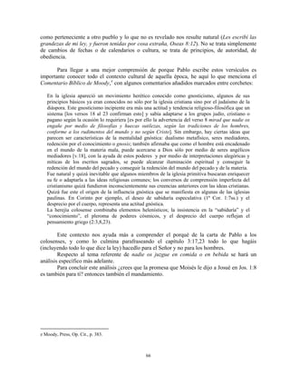 como perteneciente a otro pueblo y lo que no es revelado nos resulte natural (Les escribí las
grandezas de mi ley, y fueron tenidas por cosa extraña, Oseas 8:12). No se trata simplemente
de cambios de fechas o de calendarios o cultura, se trata de principios, de autoridad, de
obediencia.

       Para llegar a una mejor comprensión de porque Pablo escribe estos versículos es
importante conocer todo el contexto cultural de aquella época, he aquí lo que menciona el
Comentario Bíblico de Moody, z con algunos comentarios añadidos marcados entre corchetes:

   En la iglesia apareció un movimiento herético conocido como gnosticismo, algunos de sus
   principios básicos ya eran conocidos no sólo por la iglesia cristiana sino por el judaísmo de la
   diáspora. Este gnosticismo incipiente era más una actitud y tendencia religioso-filosófica que un
   sistema [los versos 18 al 23 confirman esto] y sabía adaptarse a los grupos judío, cristiano o
   pagano según la ocasión lo requiriera [es por ello la advertencia del verso 8 mirad que nadie os
   engañe por medio de filosofías y huecas sutilezas, según las tradiciones de los hombres,
   conforme a los rudimentos del mundo y no según Cristo]. Sin embargo, hay ciertas ideas que
   parecen ser características de la mentalidad gnóstica: dualismo metafísico, seres mediadores,
   redención por el conocimiento o gnosis; también afirmaba que como el hombre está encadenado
   en el mundo de la materia mala, puede acercarse a Dios sólo por medio de seres angélicos
   mediadores [v.18], con la ayuda de estos poderes y por medio de interpretaciones alegóricas y
   míticas de los escritos sagrados, se puede alcanzar iluminación espiritual y conseguir la
   redención del mundo del pecado y conseguir la redención del mundo del pecado y de la materia.
   Fue natural y quizá inevitable que algunos miembros de la iglesia primitiva buscaran enriquecer
   su fe o adaptarla a las ideas religiosas comunes; los conversos de comprensión imperfecta del
   cristianismo quizá fundieron inconscientemente sus creencias anteriores con las ideas cristianas.
   Quizá fue este el origen de la influencia gnóstica que se manifiesta en algunas de las iglesias
   paulinas. En Corinto por ejemplo, el deseo de sabiduría especulativa (1ª Cor. 1:7ss.) y el
   desprecio por el cuerpo, representa una actitud gnóstica.
   La herejía colosense combinaba elementos helenísticos; la insistencia en la “sabiduría” y el
   “conocimiento”, el pleroma de poderes cósmicos, y el desprecio del cuerpo reflejan el
   pensamiento griego (2:3,8,23).

        Este contexto nos ayuda más a comprender el porqué de la carta de Pablo a los
colosenses, y como lo culmina parafraseando el capítulo 3:17,23 todo lo que hagáis
(incluyendo todo lo que dice la ley) hacedlo para el Señor y no para los hombres.
        Respecto al tema referente de nadie os juzgue en comida o en bebida se hará un
análisis específico más adelante.
        Para concluir este análisis ¿crees que la promesa que Moisés le dijo a Josué en Jos. 1:8
es también para ti? entonces también el mandamiento.




z Moody, Press, Op. Cit., p. 383.



                                                  66
 
