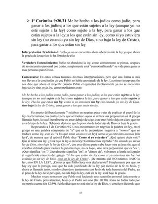 1ª Corintios 9:20,21 Me he hecho a los judíos como judío, para
       ganar a los judíos; a los que están sujetos a la ley (aunque yo no
       esté sujeto a la ley) como sujeto a la ley, para ganar a los que
       están sujetos a la ley; a los que están sin ley, como si yo estuviera
       sin ley (no estando yo sin ley de Dios, sino bajo la ley de Cristo),
       para ganar a los que están sin ley
Interpretación Tradicional: Pablo ya no se encuentra ahora obedeciendo la ley ya que ahora
la gracia de Jesucristo lo ha librado de ella

Verdadero Entendimiento: Pablo no abandonó la ley, como comúnmente se piensa, después
de su encuentro personal con Jesús, simplemente está “contextualizando” su vida para ganar a
más personas para Cristo.

Comentario: En estos versos tenemos diversas interpretaciones, pero que una forma u otra
nos llevan a la conclusión de que Pablo no había apostatado de la ley. La primer interpretación
nos dice que ahora el creyente (siendo Pablo el ejemplo) efectivamente ya no se encuentra
bajo la ley sino en la ley, cómo explicamos esto:

Me he hecho a los judíos como judío, para ganar a los judíos; a los que están sujetos a la ley
(aunque yo no esté sujeto a la ley) como sujeto a la ley, para ganar a los que están sujetos a
la ley; 21a los que están sin ley, como si yo estuviera sin ley (no estando yo sin ley de Dios,
sino bajo la ley de Cristo), para ganar a los que están sin ley.

        He puesto deliberadamente 7 palabras en negritas para tratar de explicar el papel de la
ley en el cristiano, las cuatro veces que se traduce sujeto se utiliza una preposición en el griego
llamada hupo, la cual literalmente es estar debajo de algo, con esto Pablo deja en claro que no
esta debajo de la ley. Debemos destacar que la posición de todo hijo de Dios es bajo la gracia.
        Regresando a 1 de Corintios 9:21, nos encontramos en negritas la palabra sin ley, en el
griego es una palabra compuesta de “a” que es la preposición negativa y “nomos” que se
traduce como ley, esto es: "a los que están anomos (sin ley) como si yo estuviera anomos (sin
ley)", de manera que el apóstol Pablo dice "Como si yo estuviera" ¿Qué quiere decir esto?
Que sí tiene una ley. ¿Esta bajo la ley o en la ley? Continuemos leyendo: "No estando yo sin la
ley de Dios, sino bajo la ley de Cristo", con esta última parte cabe hacer otra aclaración, que el
vocablo utilizado para traducir la palabra bajo, no es hupo, sino otra preposición que es “en”,
¿Qué significa “en”? Literalmente significa "en", o "dentro de", volvamos a leerla utilizando
el significado correcto del griego: "A los que están sin ley como si yo estuviera sin ley (no
estando yo sin ley de Dios, sino en la ley de Cristo", ¡De manera qué NO estamos BAJO la
ley, sino EN LA LEY!, ¿Cómo es que Pablo hace esta declaración? Simplemente por que no
hay ley que le persiga, sino que ha sido justificado de la ley por medio de la fe en Jesús, y
ahora es llamado justo, siendo coheredero juntamente con Jesús de toda herencia del Padre, ya
el peso de la ley no le persigue, no está bajo la ley, está en la ley, está bajo la gracia.
        Muchas veces pensamos que Pablo está haciendo una sumisión personal únicamente a
la ley de Cristo, pero atención, Jesús y el Padre son uno (Jn. 10:30), Jesús no habló nada por
su propia cuenta (Jn 12:49). Pablo dice que no está sin la ley de Dios, y concluye diciendo que

                                                67
 