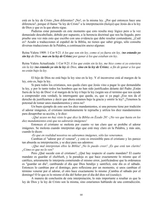 está en la ley de Cristo ¿Son diferentes? ¡No!, es la misma ley. ¿Por qué entonces hace una
diferencia?, porque él llama “la ley de Cristo” a la interpretación (halajá) que Jesús da a la ley
de Dios y que es la que ahora sigue.
       Pudieras estar pensando en este momento que esto resulta muy lógico pero a la vez
demasiado descabellado, debido por supuesto, a la herencia doctrinal que nos ha llegado, pero
pruebo una vez más esto que escribo con una evidencia que debe resultar contundente, ¿Cuál
es? Acudir a traducciones al español de la Biblia, no tienes que saber griego, sólo consulta
diversas traducciones de la Palabra, a continuación anexo algunas:

Reina Valera 1909: 1 Cor 9:21 A los que son sin ley, como si yo fuera sin ley, (no estando yo
sin ley de Dios, mas en la ley de Cristo) por ganar á los que estaban sin ley.

Reina Valera Actualizada: 1 Cor 9:21 A los que están sin la ley, me hice como si yo estuviera
sin la ley (no estando yo sin la ley de Dios, sino en la ley de Cristo), a fin de ganar a los que
no están bajo la ley.

        El hijo de Dios no está bajo la ley sino en la ley. Y el inconverso está al margen de la
ley, esto es, bajo la ley.
        Si para todos los cristianos, nos queda claro que Jesús vino a pagar lo que demandaba
la ley, y por lo tanto todos los hombres que no han sido justificados delante del Padre ¡Están
fuera de la ley de Dios! ó al margen de la ley ó bajo la ley (según sea el termino que nos ayude
a comprender esta verdad), la interrogante que queda, es, que si ya pagó ¿Eso nos da el
derecho de justificarnos y decir que ahora estamos bajo la gracia y omitir la ley? ¿Tenemos la
potestad de tomar unos mandamientos y otros no?
        Un buen ejemplo de esto son los diez mandamientos, si una persona tiene por tradición
el adorar imágenes, el cristiano inmediatamente le reprueba y utiliza los diez mandamientos
para desaprobar su acción, y le dice:
        -¡Qué acaso no haz visto lo que dice la Biblia en Éxodo 20! -¡No ves que hasta en los
diez mandamientos está que no adorarás imágenes!
        Entonces el cristiano se molesta por cuanto ve tan claro que se prohíbe el adorar
imágenes. Se molesta cuando interpretan algo que está muy claro en la Palabra, y más aún,
cuando le dicen:
        -Es que en realidad nosotros no adoramos imágenes, sólo las veneramos.
        Cambian el "adorar por el venerar", y esto es irresistible para el cristiano y les parece
tan absurda su interpretación, y se dice para sus adentros:
        -¡Que mal interpretan ellos la Biblia! ¡No lo puedo creer! ¡Es que está tan clarito!
¿Cómo es que no lo ven?
        Pero ¿Qué sucede con el cristiano?, ¿Qué hay respecto al cuarto mandato? El cuarto
mandato es guardar el shabbath, y la paradoja es que hace exactamente lo mismo que el
católico, arteramente lo interpreta cometiendo el mismo error, justificándose que la ordenanza
es "guardar un día", cambiando el día que Dios bendijo y santificó, este día es el sábado.
Entonces lo cambian por el domingo, pero reflexiona por un momento, si unos cambian el
término venerar por el adorar, el otro hace exactamente lo mismo ¡Cambia el sábado por el
domingo! O lo que es lo mismo el día del Señor por el día del dios sol (sunday).
        A manera de conclusión de esta interpretación, lo más importante a resaltar es que la
ley de Dios y la ley de Cristo son la misma, sino estaríamos hablando de una contradicción.



                                               68
 