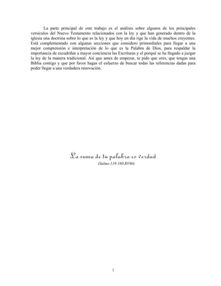 La parte principal de este trabajo es el análisis sobre algunos de los principales
versículos del Nuevo Testamento relacionados con la ley y que han generado dentro de la
iglesia una doctrina sobre lo que es la ley y que hoy en día rige la vida de muchos creyentes.
Está complementado con algunas secciones que considero primordiales para llegar a una
mejor comprensión e interpretación de lo que es la Palabra de Dios, para respaldar la
importancia de escudriñar a mayor conciencia las Escrituras y el porqué se ha llegado a juzgar
la ley de la manera tradicional. Así que antes de empezar, te pido que ores, que tengas una
Biblia contigo y que por favor hagas el esfuerzo de buscar todas las referencias dadas para
poder llegar a una verdadera renovación.




                      La suma de tu palabra es verdad
                                      (Salmo 119:160 RV60)




                                              7
 