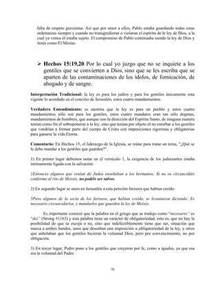 falta de respeto gravísima. Así que por amor a ellos, Pablo estaba guardando todas estas
   ordenanzas siempre y cuando no transgredieran o violaran el espíritu de le ley de Dios, a la
   cual ya vimos él estaba sujeto. El compromiso de Pablo continuaba siendo la ley de Dios y
   Jesús como El Mesías.



       Hechos 15:19,20 Por lo cual yo juzgo que no se inquiete a los
       gentiles que se convierten a Dios, sino que se les escriba que se
       aparten de las contaminaciones de los ídolos, de fornicación, de
       ahogado y de sangre.
Interpretación Tradicional: la ley es para los judíos y para los gentiles únicamente esta
vigente lo acordado en el concilio de Jerusalén, estos cuatro mandamientos.

Verdadero Entendimiento: es mentira que la ley es para un pueblo y estos cuatro
mandamientos sólo son para los gentiles, estos cuatro mandatos eran tan sólo dogmas,
mandamientos de hombres, que aunque con la dirección del Espíritu Santo, de ninguna manera
tenían como fin el sobreponerse a la ley, sino que tenían por objeto el no estorbar a los gentiles
que vendrían a formar parte del cuerpo de Cristo con imposiciones rigoristas y obligatorias
para ganarse la vida Eterna.

Comentario: En Hechos 15, el liderazgo de la Iglesia, se reúne para tratar un tema, "¿Qué se
le debe mandar a los gentiles que guarden?".

1) En primer lugar debemos notar en el versículo 1, la exigencia de los judaizantes estaba
íntimamente ligada con la salvación:

1Entonces algunos que venían de Judea enseñaban a los hermanos: Si no os circuncidáis
conforme al rito de Moisés, no podéis ser salvos.

2) En segundo lugar se unen en Jerusalén a esta petición fariseos que habían creído:

5Pero algunos de la secta de los fariseos, que habían creído, se levantaron diciendo: Es
necesario circuncidarlos, y mandarles que guarden la ley de Moisés.

        Es importante conocer que la palabra en el griego que se tradujo como “necesario” es
“dei” (Strong #1163) y esta palabra tiene un carácter de obligatoriedad, esto es, que no hay la
posibilidad de que se escoja o no, sino que indefectiblemente tiene que ser, situación que
marca a ambos bandos, unos que deseaban una imposición u obligatoriedad de la ley, y otros
que anhelaban que los gentiles hicieran la voluntad Dios, pero por convencimiento, no por
obligación.

3) En tercer lugar, Pedro pone a los gentiles que creyeron por fe, como a iguales, ya que esa
era la voluntad del Padre:


                                               70
 