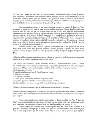 8Y Dios, que conoce los corazones, les dio testimonio, dándoles el Espíritu Santo lo mismo
que a nosotros; 9y ninguna diferencia hizo entre nosotros y ellos, purificando por la fe sus
corazones. 10Ahora, pues, ¿por qué tentáis a Dios, poniendo sobre la cerviz de los discípulos
un yugo que ni nuestros padres ni nosotros hemos podido llevar? 11Antes creemos que por la
gracia del Señor Jesús seremos salvos, de igual modo que ellos.

        Este punto es interesante, ya que marca un parte aguas en la historia de Israel, y Pedro
reconoce la salvación por gracia para ambos pueblos mediante Cristo. También debemos
destacar que el yugo al que se refiere Pedro no es la ley sino aquellas imposiciones
extrabíblicas que hacían división y separación entre judíos y gentiles impidiéndoles a estos
últimos acercarse a la Palabra de Dios, este yugo es la interpretación que hacían de la ley y
que provocaba un excesivo legalismo (guezerot). Cuando un rabino decía “toma mi yugo” se
refería a la enseñanza e interpretación de la ley, por ello Jesús dijo que lleváramos su yugo, ya
que éste era fácil y ligera su carga, es decir, su interpretación y aplicación de la ley no era
como la de muchos rabinos de esa época.
        También este texto nos vuelve a expresar, que la salvación es por gracia, no por obras
tanto para judíos como para gentiles, 11Antes creemos que por la gracia del Señor Jesús
seremos salvos, de igual modo que ellos por cuanto no hay excepción de personas para con
Dios.

4) Jacobo, el hermano de Jesús, interviene y rubrica, al reconocer proféticamente a los gentiles
que invocan su nombre, como parte del pueblo santo:

13Y cuando ellos callaron, Jacobo respondió diciendo: Varones hermanos, oídme. 14Simón
ha contado cómo Dios visitó por primera vez a los gentiles, para tomar de ellos pueblo para
su nombre. 15Y con esto concuerdan las palabras de los profetas, como está escrito:
16 Después de esto volveré
Y reedificaré el tabernáculo de David, que está caído;
Y repararé sus ruinas,
Y lo volveré a levantar,
17 Para que el resto de los hombres busque al Señor,
Y todos los gentiles, sobre los cuales es invocado mi nombre,
18 Dice el Señor, que hace conocer todo esto desde tiempos antiguos.

5)Jacobo sabiamente sugiere, que se les inste que se aparten de lo siguiente:

19Por lo cual yo juzgo que no se inquiete a los gentiles que se convierten a Dios, 20sino que
se les escriba que se aparten de las contaminaciones de los ídolos, de fornicación, de ahogado
y de sangre.

        Estos puntos citados por Jacobo, concuerdan en buena medida con "las 7 leyes de
Noé", que según el judaísmo tradicional, son las leyes que siguió Noé, para ser llamado justo,
y en las cuales, cualquier gentil, puede vivir, sin la obligatoriedad de guardar la Ley.
        Es muy importante observar que Jacobo sugiere esto, por causa de no inquietar a la
gentiles, "inquietar" en el griego es parenocleo que a su vez se compone de dos raíces para
que es una proposición que se traduce como "de, ó al lado de" y enocleo que significa

                                               71
 