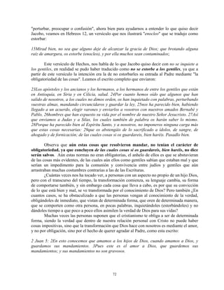 "perturbar, preocupar o confusión", ahora bien para ayudarnos a entender lo que quiso decir
Jacobo, veamos en Hebreos 12, un versículo que nos ilustrará "enocleo" que se tradujo como
estorbar:

15Mirad bien, no sea que alguno deje de alcanzar la gracia de Dios; que brotando alguna
raíz de amargura, os estorbe (enocleo), y por ella muchos sean contaminados;

        Este versículo de Hechos, nos habla de lo que Jacobo quiso decir con no se inquiete a
los gentiles, en realidad se pudo haber traducido como no se estorbe a los gentiles, ya que a
partir de este versículo la intención era la de no estorbarles su entrada al Padre mediante "la
obligatoriedad de las cosas". Leamos el escrito completo que enviaron:

23Los apóstoles y los ancianos y los hermanos, a los hermanos de entre los gentiles que están
en Antioquía, en Siria y en Cilicia, salud. 24Por cuanto hemos oído que algunos que han
salido de nosotros, a los cuales no dimos orden, os han inquietado con palabras, perturbando
vuestras almas, mandando circuncidaros y guardar la ley, 25nos ha parecido bien, habiendo
llegado a un acuerdo, elegir varones y enviarlos a vosotros con nuestros amados Bernabé y
Pablo, 26hombres que han expuesto su vida por el nombre de nuestro Señor Jesucristo. 27Así
que enviamos a Judas y a Silas, los cuales también de palabra os harán saber lo mismo.
28Porque ha parecido bien al Espíritu Santo, y a nosotros, no imponeros ninguna carga más
que estas cosas necesarias: 29que os abstengáis de lo sacrificado a ídolos, de sangre, de
ahogado y de fornicación; de las cuales cosas si os guardareis, bien haréis. Pasadlo bien.

        Observa que aún estas cosas que resolvieron mandar, no tenían el carácter de
obligatoriedad, ya que concluyen de las cuales cosas si os guardareis, bien haréis, no dice
serán salvos. Aún estas normas no eran obligatorias, el anhelo de ellos es que se abstuvieran
de las cosas más evidentes, de las cuales aún ellos como gentiles sabían que estaban mal y que
serían un impedimento para la comunión y convivencia entre judíos y gentiles que aún
arrastraban muchas costumbres contrarias a las de las Escrituras.
        ¿Cuántas veces nos ha tocado ver, a personas con un aspecto no propio de un hijo Dios,
pero con el transcurso del tiempo, la transformación comienza, su lenguaje cambia, su forma
de comportarse también, y sin embargo cada cosa que lleva a cabo, es por que su convicción
de lo que está bien y mal, se ve transformada por el conocimiento de Dios? Pero también ¿En
cuantos casos, se ha obstaculizado a que las personas vengan al conocimiento de la verdad,
obligándoles de inmediato, que vistan de determinada forma, que oren de determinada manera,
que se comporten como otra persona, en pocas palabras, inquietándoles (estorbándoles) y no
dándoles tiempo a que poco a poco ellos asimilen la verdad de Dios para sus vidas?
        Muchas veces las personas suponen que el cristianismo te obliga a ser de determinada
forma, siendo la verdad que dentro de nuestra relación personal con Cristo no puede haber
cosas impositivas, sino que la transformación que Dios hace con nosotros es mediante el amor,
y no por obligación, sino por el hecho de querer agradar al Padre, como esta escrito:

2 Juan 5: 2En esto conocemos que amamos a los hijos de Dios, cuando amamos a Dios, y
guardamos sus mandamientos. 3Pues este es el amor a Dios, que guardemos sus
mandamientos; y sus mandamientos no son gravosos.




                                              72
 