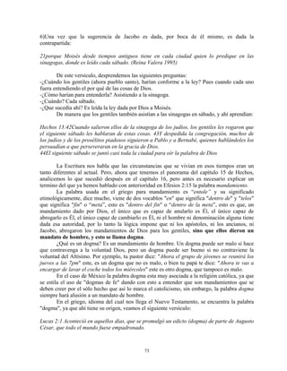 6)Una vez que la sugerencia de Jacobo es dada, por boca de él mismo, es dada la
contrapartida:

21porque Moisés desde tiempos antiguos tiene en cada ciudad quien lo predique en las
sinagogas, donde es leído cada sábado. (Reina Valera 1995)

       De este versículo, desprendemos las siguientes preguntas:
-¿Cuándo los gentiles (ahora pueblo santo), harían conforme a la ley? Pues cuando cada uno
fuera entendiendo el por qué de las cosas de Dios.
-¿Cómo harían para entenderla? Asistiendo a la sinagoga.
-¿Cuándo? Cada sábado.
-¿Que sucedía ahí? Es leída la ley dada por Dios a Moisés.
       De manera que los gentiles también asistían a las sinagogas en sábado, y ahí aprendían:

Hechos 13:42Cuando salieron ellos de la sinagoga de los judíos, los gentiles les rogaron que
el siguiente sábado les hablaran de estas cosas. 43Y despedida la congregación, muchos de
los judíos y de los prosélitos piadosos siguieron a Pablo y a Bernabé, quienes hablándoles los
persuadían a que perseveraran en la gracia de Dios.
44El siguiente sábado se juntó casi toda la ciudad para oír la palabra de Dios

        La Escritura nos habla que las circunstancias que se vivían en esos tiempos eran un
tanto diferentes al actual. Pero, ahora que tenemos el panorama del capítulo 15 de Hechos,
analicemos lo que sucedió después en el capítulo 16, pero antes es necesario explicar un
termino del que ya hemos hablado con anterioridad en Efesios 2:15 la palabra mandamiento.
        La palabra usada en el griego para mandamiento es “entole” y su significado
etimológicamente, dice mucho, viene de dos vocablos "en" que significa "dentro de" y "telos"
que significa "fin" o “meta”, esto es "dentro del fin" o “dentro de la meta”, esto es que, un
mandamiento dado por Dios, el único que es capaz de anularlo es Él, el único capaz de
abrogarlo es Él, el único capaz de cambiarlo es Él, ni el hombre ni denominación alguna tiene
dada esa autoridad, por lo tanto la lógica impone que ni los apóstoles, ni los ancianos, ni
Jacobo, abrogaron los mandamientos de Dios para los gentiles, sino que ellos dieron un
mandato de hombre, y esto se llama dogma.
        ¿Qué es un dogma? Es un mandamiento de hombre. Un dogma puede ser malo si hace
que contravenga a la voluntad Dios, pero un dogma puede ser bueno si no contraviene la
voluntad del Altísimo. Por ejemplo, tu pastor dice: "Ahora el grupo de jóvenes se reunirá los
jueves a las 7pm" este, es un dogma que no es malo, o bien tu papá te dice: "Ahora te vas a
encargar de lavar el coche todos los miércoles" este es otro dogma, que tampoco es malo.
        En el caso de México la palabra dogma esta muy asociada a la religión católica, ya que
se estila el uso de "dogmas de fe" dando con esto a entender que son mandamientos que se
deben creer por el sólo hecho que así lo marca el catolicismo, sin embargo, la palabra dogma
siempre hará alusión a un mandato de hombre.
        En el griego, idioma del cual nos llega el Nuevo Testamento, se encuentra la palabra
"dogma", ya que ahí tiene su origen, veamos el siguiente versículo:

Lucas 2:1 Aconteció en aquellos días, que se promulgó un edicto (dogma) de parte de Augusto
César, que todo el mundo fuese empadronado.



                                             73
 