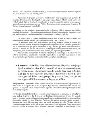Hechos 17:7 a los cuales Jasón ha recibido; y todos éstos contravienen los decretos(dogmas)
de César, diciendo que hay otro rey, Jesús.

        Retomemos la pregunta ¿los únicos mandamientos para los gentiles son apartarse de
idolatría, de fornicación, de ahogado y de sangre según hechos 15:20? ¿Será acaso esto
verdad? ¿Qué dice la Escritura? Entendiendo lo anterior expuesto relativo a los dogmas,
leamos lo que aconteció, después que Pablo y Timoteo partieron para entregar el acuerdo de
Hechos 15, en el siguiente capítulo 16:

4Y al pasar por las ciudades, les entregaban las ordenanzas (del gr. dogmas) que habían
acordado los apóstoles y los ancianos que estaban en Jerusalén, para que las guardasen. 5Así
que las iglesias eran confirmadas en la fe, y aumentaban en número cada día

        De manera que el Nuevo Testamento enseña que lo que se conoce como "los
mandamientos para los gentiles" ¡No son mandamientos! ¡Son DOGMAS!
        Un dogma no puede tener más autoridad que la ley de Dios, y éstos no estaban por
encima, sino que trataron de legislar una problemática presentada con sabiduría, pero nunca
fue su intención decir que ya no necesitaban la ley, bastaría que tomes una concordancia,
busques la palabra ley, leas los versículos de la Biblia para darte cuenta que la ley no ata, ata
el legalismo, atan las denominaciones, ata el hombre, ata el pecado, pero no Dios.
        Respecto a las instrucciones de apartarse de ahogado y de sangre no es una indicación
sobre la anulación de los alimentos permitidos o prohibidos de Levítico 11, el análisis acerca
de los versículos que “anulan” la alimentación kosher se hará más adelante.



       Romanos 14:5,6 Uno hace diferencia entre día y día; otro juzga
       iguales todos los días. Cada uno esté plenamente convencido en
       su propia mente. El que hace caso del día, lo hace para el Señor;
       y el que no hace caso del día, para el Señor no lo hace. El que
       come, para el Señor come, porque da gracias a Dios; y el que no
       come, para el Señor no come, y da gracias a Dios
Interpretación Tradicional: Nadie debería de insistir en el mandamiento según el cual se
debe adorar en el séptimo día, el día de reposo. Bajo el Nuevo Testamento todos los días son
iguales. Los creyentes salvos no necesitan ser legalistas y no deberían de empeñarse en celebra
el día de reposo judío.

Verdadero Entendimiento: Estos versículos, interpretados en su contexto, no se refieren
para nada a observar el día de reposo o el domingo. Empezando con el verso 1 y leyendo
hasta el versículo 6, está perfectamente claro que lo que se está discutiendo son las costumbres
alimenticias y quizá el ayuno. El apóstol Pablo nos dice que no juzguemos a otro hermano o
hermana que come sólo vegetales o uno que puede que coma de todo. Algunos creyentes
vegetarianos establecían un día a la semana para comer ciertos alimentos. Otros vegetarianos
creyentes comían vegetales a diario. Algunos creyentes, en cambio, se abstenían de ciertos

                                               74
 