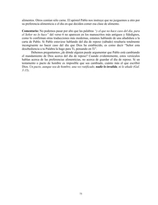 alimentos. Otros comían sólo carne. El apóstol Pablo nos instruye que no juzguemos a otro por
su preferencia alimenticia o el día en que deciden comer esa clase de alimento.

Comentario: No podemos pasar por alto que las palabras “y el que no hace caso del día, para
el Señor no lo hace” del verso 6 no aparecen en los manuscritos más antiguos y fidedignos,
como lo confirman otras traducciones más modernas, estamos hablando de una añadidura a la
carta de Pablo. Si Pablo estuviese hablando del día de reposo (sábado) resultaría totalmente
incongruente no hacer caso del día que Dios ha establecido, es como decir “Señor esta
desobediencia a tu Palabra la hago para Ti, pensando en Ti”.
       Debemos preguntarnos ¿de dónde alguien puede argumentar que Pablo está cambiando
el mandamiento de Dios acerca del día de reposo? Cuando evidentemente, estos versículos
hablan acerca de las preferencias alimenticias, no acerca de guardar el día de reposo. Si un
testamento o pacto de hombre es imposible que sea cambiado, cuánto más el que escribió
Dios. Un pacto, aunque sea de hombre, una vez ratificado, nadie lo invalida, ni le añade (Gal.
3:15).




                                             75
 