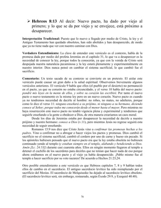 Hebreos 8:13 Al decir: Nuevo pacto, ha dado por viejo al
       primero; y lo que se da por viejo y se envejece, está próximo a
       desaparecer.
Interpretación Tradicional: Puesto que lo nuevo a llegado por medio de Cristo, la ley y el
Antiguo Testamento han quedado obsoletos, han sido abolidos y han desaparecido, de modo
que ya no tiene nada que ver con nuestro caminar con Dios.

Verdadero Entendimiento: La clave de entender este versículo es el contexto, habla de la
promesa dada por medio del profeta Jeremías en el capítulo 31, lo que va a desaparecer es la
necesidad de conocer la ley, porque todos la conocerán, ya que con la venida de Cristo será
despojada nuestra naturaleza pecaminosa y la ley estará plenamente y experimentalmente en
nuestro interior. Dios nunca pensó en cambiar el sistema sacrificial, lo que cambió fue el
sacrificio.

Comentario: Un texto sacado de su contexto se convierte en un pretexto. El aislar este
versículo puede causar un gran daño a la salud espiritual. Observemos brevemente algunos
versículos anteriores. El versículo 9 habla que ellos (el pueblo por el desierto) no permaneció
en el pacto, ya que su corazón no estaba circuncidado, y el verso 10 habla del nuevo pacto:
pondré mis leyes en la mente de ellos, y sobre su corazón las escribiré. Por tanto el nuevo
pacto o nuevo testamento es la misma ley pero en un nuevo corazón. Nuevo pacto es cuando
ya no tendremos necesidad de decirle al hombre: no robes, no mates, no adulteres, porque
como lo dice el verso 11: ninguno enseñará a su prójimo, ni ninguno a su hermano, diciendo
conoce al Señor; porque todos me conocerán desde el menor hasta el mayor. Pero mientras no
haya resurrección este nuevo pacto no tendrá vigencia plena y experimental y tendremos que
seguirle enseñando a la gente a obedecer a Dios, de otra manera crearíamos un caos moral.
        Desde los días de Jeremías estaba por desaparecer la necesidad de decirle a nuestro
prójimo y nuestro hermano: conoce a Dios (v.11), pero mientras Jesús no regrese seguirá esta
necesidad de seguir enseñando.
        Romanos 15:9 nos dice que Cristo Jesús vino a confirmar las promesas hechas a los
padres. Vino a confirmar no a abrogar o hacer viejos los pactos y promesas. Dios cambió el
sacrificio no el sistema sacrificial, cambió el cordero por uno de carne y hueso sin pecado. Si
los apóstoles hubiesen pensado que el nuevo pacto era que la ley estaba obsoleta no hubiesen
continuado yendo al templo (y estaban siempre en el templo, alabando y bendiciendo a Dios.
Amén [Lc. 24:53]) durante casi cuarenta años. Ellos en ningún momento llegaron al templo a
detener el cuchillo de los sacerdotes para decirles que no tenían que hacer nada de eso porque
ahora estábamos en el nuevo pacto y el viejo ya había desaparecido. ¡Pablo mismo fue al
templo a hacer sacrificio por su voto nazareo! De acuerdo a Hechos 21:23,24.

Otro posible entendimiento a este versículo es que Hebreos capítulos 7, 8 y 9 hablan todos
ellos de cambio en el sacerdocio. El antiguo sacerdocio levítico ha sido reemplazado por el
sacrificio del Mesías. El sacerdocio de Melquisedec ha dejado al sacerdocio levítico obsoleto.
(El sacerdocio levítico será, sin embargo, restaurado, según Éxodo 29:9, y Ezequiel 40:48).




                                              76
 