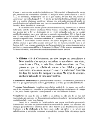 Cuando el autor de estos versículos (probablemente Pablo) escribió, el Templo estaba aún en
pie, juntamente con su sistema de sacrificios. Él predijo de manera profética que en el año 70
d.C., ese sacerdocio, desaparecería (que es lo que sucedió) por eso dice está próximo a
desaparecer. De hecho, Ezequiel 40 – 48 enseña que durante el milenio, el templo estará en
pie, y se seguirán efectuando sacrificios y algunas otras actividades propias del templo, no
para la limpieza de los justificados, sino como recordatorio del sacrificio de Cristo, siendo Él
mismo el Sumo Sacerdote de este templo.
        Si las enseñanzas de muchas iglesias católicas son correctas y este versículo se refiere a
la ley como un todo, entonces resulta que Pablo y Jesús no concuerdan. En Mateo 5:18, Jesús
nos asegura que la ley no desaparecerá ni se volverá anticuada hasta que no queden
establecidos una tierra nueva y un cielo nuevo, como dice en Apocalipsis 22:1 al final de esta
era. ¡Es más, según Mateo 5:19 si Pablo enseñó equivocadamente que la ley estaba siendo
reemplazada por el Nuevo Testamento en Hebreos 8:13, al apóstol Pablo se le hubiese llamado
el "menor", si se le hubiese ocurrido enseñar a los demás discípulos que la ley había sido
abolida, anulada o que había quedado anticuada! Dios no hubiese permitido nunca a un
hombre sin ley, que poseyese una doctrina que fuera contradictoria a las enseñanzas de Jesús y
escribir tres cuartas partes del Nuevo Testamento. En Mateo 7:23 las personas anárquicas o sin
ley son condenadas y no son nunca consideradas como verdaderos profetas.



       Gálatas 4:8-11 Ciertamente, en otro tiempo, no conociendo a
       Dios, servíais a los que por naturaleza no son dioses; mas ahora,
       conociendo a Dios, o más bien, siendo conocidos por Dios,
       ¿cómo es que os volvéis de nuevo a los débiles y pobres
       rudimentos, a los cuales os queréis volver a esclavizar? Guardáis
       los días, los meses, los tiempos y los años. Me temo de vosotros,
       que haya trabajado en vano con vosotros.
Entendimiento Tradicional: Los gálatas se estaban volviendo a las ceremonias judaicas de la
ley, de la que alguna vez fueron esclavos, perdiendo así la libertad que les había dado Cristo.

Verdadero Entendimiento: Los gálatas nunca habían tenido la ley por cuanto eran gentiles,
uno de los grupos de esta comunidad se guiaban por la astrología y mitología antes de conocer
a Dios, ahora estaban regresando a estas prácticas, es por ello, el lamento de Pablo.

Comentario: Sin duda la carta de Pablo a los Gálatas ha sido una de las más mal
interpretadas, en gran parte por desconocimiento del contexto cultural y por dar por hecho la
anulación de la ley, entre otros factores.
        Dentro de la comunidad de Galacia existían tres grupos identificados para cuando
Pablo escribió esta carta, uno permanecía fiel a las enseñanzas del apóstol y de Jesucristo, otro
era aquel que estaba siendo arrastrado por los falsos maestros y que deseaban esclavizarlos al
legalismo y a la obediencia a las leyes para poder ser salvos y un tercero que
definitivamente se encontraba regresando a sus prácticas paganas. Entre estos grupos existía


                                               77
 