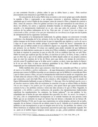 ya una constante fricción y pleitos sobre lo que se debía hacer y creer. Para resolver
precisamente esta situación es que Pablo les escribe.
        En esta porción de la carta, Pablo tiene en mente a este tercer grupo que estaba dándole
la espalda a Dios y regresando a sus antiguas creencias y prácticas, debemos empezar
señalando que el verso 8 habla de dos tiempos, antes de conocer a Dios y después de conocer a
Dios. Antes de conocer a Dios los gálatas servían a los que por naturaleza no eran dioses, es
decir, los árboles, los astros y supuestas deidades basadas en mitología griega. Aunque de
acuerdo a la interpretación tradicional no es así, sino que antes de conocer a Dios eran
esclavos de los pobres rudimentos de la ley. Pero por eso el verso 8 (en otro tiempo, no
conociendo a Dios, servíais a los que por naturaleza no son dioses) es el que nos da la pauta
de interpretación de los siguientes versículos.
        De acuerdo a la interpretación tradicional, los gálatas alguna vez estuvieron viviendo
conforme a las demandas de la ley; primero, la ley no fue dada a los gentiles sino a los a los
judíos (aunque no de forma exclusiva) por lo que es imposible que alguien se vuelva de nuevo
a algo en lo que nunca ha estado, porque la expresión “volver de nuevo” claramente da a
entender que ya habían estado en esa condición alguna vez; segundo, cuando Pablo los visitó
por primera vez en Hechos 14 (véase ese capítulo para poder entender de que hablamos)
podemos sin duda darnos cuenta que ni creían en el Dios verdadero, ni guardaban la ley y que
sin duda ni siquiera la conocían ya que en ella (Dt. 6:4) se establece que hay un solo Dios.
Pablo les tiene que explicar que hay un Dios, el cual hizo el cielo y la tierra, el mar, y todo lo
que en ellos hay y que en las edades pasadas los había dejado andar en sus propios caminos
(que no eran los caminos de la ley de Dios), pero que ahora, era tiempo de convertirse y
servirle como Él estableció que se le debe servir y adorar, es decir, tiene que darles lo básico:
la fe en un solo Dios, si para ese entonces guardaban la ley, Pablo no tendría que haber
empezado por los rudimentos básicos de la fe bíblica.
        Pablo también dice ahora que conocen o más bien son conocidos por Dios se vuelven
de nuevo a los débiles y pobres rudimentos..., de aquí destacamos varios puntos, primero, una
persona que conoce la Biblia (recordar en ese entonces qué era la Biblia) es conocida por Dios
y por lo tanto conoce a Dios, así que la interpretación tradicional no puede ser congruente, por
un lado antes de conocer a Dios, estaban en la ley y la conocían porque para guardar la ley hay
que conocerla, y por otro lado Dios, no les conocía y ellos tampoco a Él, esto no puede ser
lógico bíblicamente hablando ya que en Hebreos 1:1 dice que: Dios ha hablado mucha veces y
de muchas maneras (entre ellas no excluimos la creación a la que se refiere Pablo en Hechos
14) en otro tiempo a los padres por los profetas, esto quiere decir que quien forzosamente
conocía la ley y los profetas conocía o tenía una idea cercana a lo que es Dios. Segundo, la
expresión a los débiles y pobres rudimentos, de acuerdo a las interpretaciones tradicionales
significan los mandamientos, los estatutos, las fiestas judaicasbb , en una palabra: la ley,
respaldado por el hecho de que más adelante dice guardáis los días, los meses, los tiempos y
los años, esto es completamente incongruente en el sentido humano de una persona como
Pablo que en un momento no negó ser fariseo hijo de fariseo y discípulo de un fariseo (R.
Gamaliel [Hechos 23:6]), por lo que esas expresiones no serían propias, primero de un judío,
segundo, de un fariseo y tercero de un rabino como lo era él. Además en el sentido escritural
también es una incongruencia ya que en ningún texto de la ley, los profetas, los salmos y los
libros históricos se emplean estas expresiones peyorativas para algo considerado sagrado. Por
su parte en el ámbito lógico tampoco existe apoyo, ya que, ¿cómo podemos entender, que

bb Giovanni, Pablo Enrique, Gálatas y Romanos, La ley de la libertad, E.U.A., Edit. Vida, 2001, p. 48.


                                                       78
 