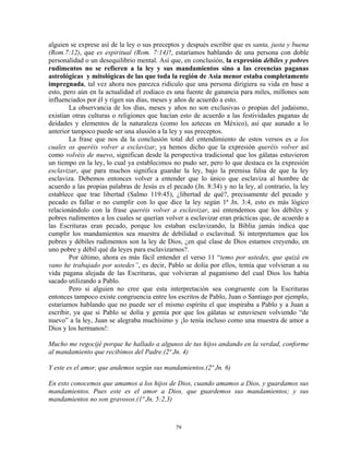 alguien se exprese así de la ley o sus preceptos y después escribir que es santa, justa y buena
(Rom.7:12), que es espiritual (Rom. 7:14)?, estaríamos hablando de una persona con doble
personalidad o un desequilibrio mental. Así que, en conclusión, la expresión débiles y pobres
rudimentos no se refieren a la ley y sus mandamientos sino a las creencias paganas
astrológicas y mitológicas de las que toda la región de Asia menor estaba completamente
impregnada, tal vez ahora nos parezca ridículo que una persona dirigiera su vida en base a
esto, pero aún en la actualidad el zodiaco es una fuente de ganancia para miles, millones son
influenciados por él y rigen sus días, meses y años de acuerdo a esto.
        La observancia de los días, meses y años no son exclusivas o propias del judaísmo,
existían otras culturas o religiones que hacían esto de acuerdo a las festividades paganas de
deidades y elementos de la naturaleza (como los aztecas en México), así que aunado a lo
anterior tampoco puede ser una alusión a la ley y sus preceptos.
        La frase que nos da la conclusión total del entendimiento de estos versos es a los
cuales os queréis volver a esclavizar, ya hemos dicho que la expresión queréis volver así
como volvéis de nuevo, significan desde la perspectiva tradicional que los gálatas estuvieron
un tiempo en la ley, lo cual ya establecimos no pudo ser, pero lo que destaca es la expresión
esclavizar, que para muchos significa guardar la ley, bajo la premisa falsa de que la ley
esclaviza. Debemos entonces volver a entender que lo único que esclaviza al hombre de
acuerdo a las propias palabras de Jesús es el pecado (Jn. 8:34) y no la ley, al contrario, la ley
establece que trae libertad (Salmo 119:45), ¿libertad de qué?, precisamente del pecado y
pecado es fallar o no cumplir con lo que dice la ley según 1ª Jn. 3:4, esto es más lógico
relacionándolo con la frase queréis volver a esclavizar, así entendemos que los débiles y
pobres rudimentos a los cuales se querían volver a esclavizar eran prácticas que, de acuerdo a
las Escrituras eran pecado, porque los estaban esclavizando, la Biblia jamás indica que
cumplir los mandamientos sea muestra de debilidad o esclavitud. Si interpretamos que los
pobres y débiles rudimentos son la ley de Dios, ¿en qué clase de Dios estamos creyendo, en
uno pobre y débil qué da leyes para esclavizarnos?.
        Por último, ahora es más fácil entender el verso 11 “temo por ustedes, que quizá en
vano he trabajado por ustedes”, es decir, Pablo se dolía por ellos, temía que volvieran a su
vida pagana alejada de las Escrituras, que volvieran al paganismo del cual Dios los había
sacado utilizando a Pablo.
        Pero si alguien no cree que esta interpretación sea congruente con la Escrituras
entonces tampoco existe congruencia entre los escritos de Pablo, Juan o Santiago por ejemplo,
estaríamos hablando que no puede ser el mismo espíritu el que inspiraba a Pablo y a Juan a
escribir, ya que si Pablo se dolía y gemía por que los gálatas se estuviesen volviendo “de
nuevo” a la ley, Juan se alegraba muchísimo y ¡lo tenía incluso como una muestra de amor a
Dios y los hermanos!:

Mucho me regocijé porque he hallado a algunos de tus hijos andando en la verdad, conforme
al mandamiento que recibimos del Padre.(2ª Jn. 4)

Y este es el amor, que andemos según sus mandamientos.(2ª Jn. 6)

En esto conocemos que amamos a los hijos de Dios, cuando amamos a Dios, y guardamos sus
mandamientos. Pues este es el amor a Dios, que guardemos sus mandamientos; y sus
mandamientos no son gravosos.(1ª Jn. 5:2,3)



                                               79
 