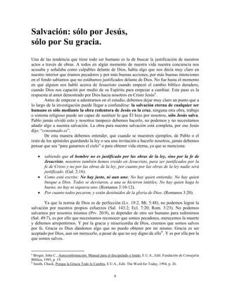 Salvación: sólo por Jesús,
sólo por Su gracia.
Una de las tendencia que tiene todo ser humano es la de buscar la justificación de nuestros
actos a través de obras. A todos en algún momento de nuestra vida nuestra conciencia nos
acusaba y señalaba como culpables delante de Dios, había algo que nos decía muy claro en
nuestro interior que éramos pecadores y por más buenas acciones, por más buenas intenciones
en el fondo sabíamos que no estábamos justificados delante de Dios. No fue hasta el momento
en que alguien nos habló acerca de Jesucristo cuando empezó el cambio bíblico duradero,
cuando Dios nos capacitó por medio de su Espíritu para empezar a cambiar. Este paso es la
respuesta al amor demostrado por Dios hacia nosotros en Cristo Jesús a .
        Antes de empezar a adentrarnos en el estudio, debemos dejar muy claro un punto que a
lo largo de la investigación puede llegar a confundirse: la salvación eterna de cualquier ser
humano es sólo mediante la obra redentora de Jesús en la cruz, ninguna otra obra, trabajo
o sistema religioso puede ser capaz de sustituir lo que Él hizo por nosotros, sólo Jesús salva.
Pablo jamás olvidó esto y nosotros tampoco debemos hacerlo, no podemos y no necesitamos
añadir algo a nuestra salvación. La obra para nuestra salvación está completa, por eso Jesús
dijo: “consumado es”.
        De esta manera debemos entender, que cuando se muestren ejemplos, de Pablo o el
resto de los apóstoles guardando la ley o sea una invitación a hacerlo nosotros, jamás debemos
pensar que sea “para ganarnos el cielo” o para obtener vida eterna, ya que se menciona:

    •   sabiendo que el hombre no es justificado por las obras de la ley, sino por la fe de
        Jesucristo, nosotros también hemos creído en Jesucristo, para ser justificados por la
        fe de Cristo y no por las obras de la ley, por cuanto por las obras de la ley nadie será
        justificado. (Gal. 2:16).
    •   Como está escrito: No hay justo, ni aun uno; No hay quien entienda; No hay quien
        busque a Dios. Todos se desviaron, a una se hicieron inútiles; No hay quien haga lo
        bueno, no hay ni siquiera uno. (Romanos 3:10-12).
    •   Por cuanto todos pecaron, y están destituidos de la gloria de Dios. (Romanos 3:20).

        Ya que la norma de Dios es de perfección (Lv. 19:2, Mt. 5:48), no podemos lograr la
salvación por nuestros propios esfuerzos (Sal. 143:2; Ecl. 7:20; Rom. 3:23). No podemos
salvarnos por nosotros mismos (Prv. 20:9), ni depender de otro ser humano para redimirnos
(Sal. 49:7), es por ello que necesitamos reconocer que somos pecadores, merecemos la muerte
y debemos arrepentirnos. Y por la gracia y misericordia de Dios, creemos que somos salvos
por fe. Gracia es Dios dándonos algo que no puedo obtener por mi mismo. Gracia es ser
aceptado por Dios, aun sin merecerlo, a pesar de que no soy digno de ello b . Y es por ella por la
que somos salvos.


a
  Broger, John C., Autoconfrontación: Manual para el discipulado a fondo, E.U.A., Edit. Fundación de Consejería
Bíblica, 1993, p. 19.
b
  Smith, Chuck, Porque la Gracia Todo lo Cambia, E.U.A., Edit. The Word for Today, 1994, p. 26.


                                                      8
 