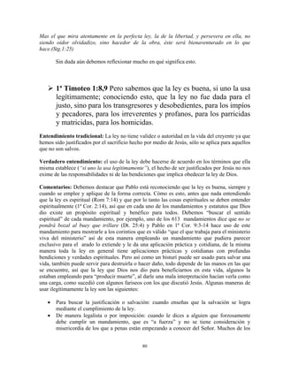 Mas el que mira atentamente en la perfecta ley, la de la libertad, y persevera en ella, no
siendo oidor olvidadizo, sino hacedor de la obra, éste será bienaventurado en lo que
hace.(Stg.1:25)

       Sin duda aún debemos reflexionar mucho en qué significa esto.



       1ª Timoteo 1:8,9 Pero sabemos que la ley es buena, si uno la usa
       legítimamente; conociendo esto, que la ley no fue dada para el
       justo, sino para los transgresores y desobedientes, para los impíos
       y pecadores, para los irreverentes y profanos, para los parricidas
       y matricidas, para los homicidas.
Entendimiento tradicional: La ley no tiene validez o autoridad en la vida del creyente ya que
hemos sido justificados por el sacrificio hecho por medio de Jesús, sólo se aplica para aquellos
que no son salvos.

Verdadero entendimiento: el uso de la ley debe hacerse de acuerdo en los términos que ella
misma establece (“si uno la usa legítimamente”), el hecho de ser justificados por Jesús no nos
exime de las responsabilidades ni de las bendiciones que implica obedecer la ley de Dios.

Comentarios: Debemos destacar que Pablo está reconociendo que la ley es buena, siempre y
cuando se emplee y aplique de la forma correcta. Cómo es esto, antes que nada entendiendo
que la ley es espiritual (Rom 7:14) y que por lo tanto las cosas espirituales se deben entender
espiritualmente (1ª Cor. 2:14), así que en cada uno de los mandamientos y estatutos que Dios
dio existe un propósito espiritual y benéfico para todos. Debemos “buscar el sentido
espiritual” de cada mandamiento, por ejemplo, uno de los 613 mandamientos dice que no se
pondrá bozal al buey que trillare (Dt. 25:4) y Pablo en 1ª Cor. 9:3-14 hace uso de este
mandamiento para mostrarle a los corintios que es válido “que el que trabaja para el ministerio
viva del ministerio” así de esta manera empleando un mandamiento que pudiera parecer
exclusivo para el arado lo extiende y le da una aplicación práctica y cotidiana, de la misma
manera toda la ley en general tiene aplicaciones prácticas y cotidianas con profundas
bendiciones y verdades espirituales. Pero así como un bisturí puede ser usado para salvar una
vida, también puede servir para destruirla o hacer daño, todo depende de las manos en las que
se encuentre, así que la ley que Dios nos dio para beneficiarnos en esta vida, algunos la
estaban empleando para “producir muerte”, al darle una mala interpretación hacían verla como
una carga, como sucedió con algunos fariseos con los que discutió Jesús. Algunas maneras de
usar ilegítimamente la ley son las siguientes:

   •   Para buscar la justificación o salvación: cuando enseñas que la salvación se logra
       mediante el cumplimiento de la ley.
   •   De manera legalista o por imposición: cuando le dices a alguien que forzosamente
       debe cumplir un mandamiento, que es “a fuerza” y no se tiene consideración y
       misericordia de los que a penas están empezando a conocer del Señor. Muchos de los


                                              80
 