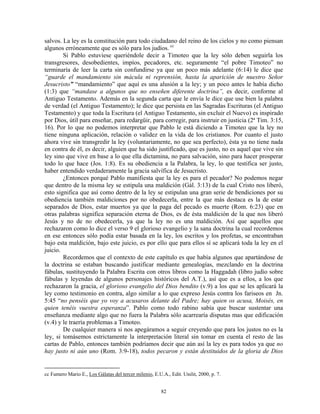 salvos. La ley es la constitución para todo ciudadano del reino de los cielos y no como piensan
algunos erróneamente que es sólo para los judíos. cc
        Si Pablo estuviese queriéndole decir a Timoteo que la ley sólo deben seguirla los
transgresores, desobedientes, impíos, pecadores, etc. seguramente “el pobre Timoteo” no
terminaría de leer la carta sin confundirse ya que un poco más adelante (6:14) le dice que
“guarde el mandamiento sin mácula ni reprensión, hasta la aparición de nuestro Señor
Jesucristo” “mandamiento” que aquí es una alusión a la ley; y un poco antes le había dicho
(1:3) que “mandase a algunos que no enseñen diferente doctrina”, es decir, conforme al
Antiguo Testamento. Además en la segunda carta que le envía le dice que use bien la palabra
de verdad (el Antiguo Testamento); le dice que persista en las Sagradas Escrituras (el Antiguo
Testamento) y que toda la Escritura (el Antiguo Testamento, sin excluir el Nuevo) es inspirado
por Dios, útil para enseñar, para redargüir, para corregir, para instruir en justicia (2ª Tim. 3:15,
16). Por lo que no podemos interpretar que Pablo le está diciendo a Timoteo que la ley no
tiene ninguna aplicación, relación o validez en la vida de los cristianos. Por cuanto el justo
ahora vive sin transgredir la ley (voluntariamente, no que sea perfecto), ésta ya no tiene nada
en contra de él, es decir, alguien que ha sido justificado, que es justo, no es aquel que vive sin
ley sino que vive en base a lo que ella dictamina, no para salvación, sino para hacer prosperar
todo lo que hace (Jos. 1:8). Es su obediencia a la Palabra, la ley, lo que testifica ser justo,
haber entendido verdaderamente la gracia salvífica de Jesucristo.
        ¿Entonces porqué Pablo manifiesta que la ley es para el pecador? No podemos negar
que dentro de la misma ley se estipula una maldición (Gál. 3:13) de la cual Cristo nos liberó,
esto significa que así como dentro de la ley se estipulan una gran serie de bendiciones por su
obediencia también maldiciones por no obedecerla, entre la que más destaca es la de estar
separados de Dios, estar muertos ya que la paga del pecado es muerte (Rom. 6:23) que en
otras palabras significa separación eterna de Dios, es de ésta maldición de la que nos liberó
Jesús y no de no obedecerla, ya que la ley no es una maldición. Así que aquellos que
rechazaron como lo dice el verso 9 el glorioso evangelio y la sana doctrina la cual recordemos
en ese entonces sólo podía estar basada en la ley, los escritos y los profetas, se encontraban
bajo esta maldición, bajo este juicio, es por ello que para ellos sí se aplicará toda la ley en el
juicio.
        Recordemos que el contexto de este capítulo es que había algunos que apartándose de
la doctrina se estaban buscando justificar mediante genealogías, mezclando en la doctrina
fábulas, sustituyendo la Palabra Escrita con otros libros como la Haggadah (libro judío sobre
fábulas y leyendas de algunos personajes históricos del A.T.), así que es a ellos, a los que
rechazaron la gracia, el glorioso evangelio del Dios bendito (v.9) a los que se les aplicará la
ley como testimonio en contra, algo similar a lo que expreso Jesús contra los fariseos en Jn.
5:45 “no penséis que yo voy a acusaros delante del Padre; hay quien os acusa, Moisés, en
quien tenéis vuestra esperanza”. Pablo como todo rabino sabía que buscar sustentar una
enseñanza mediante algo que no fuera la Palabra sólo acarrearía disputas mas que edificación
(v.4) y le traería problemas a Timoteo.
        De cualquier manera si nos apegáramos a seguir creyendo que para los justos no es la
ley, si tomásemos estrictamente la interpretación literal sin tomar en cuenta el resto de las
cartas de Pablo, entonces también podríamos decir que aún así la ley es para todos ya que no
hay justo ni aún uno (Rom. 3:9-18), todos pecaron y están destituidos de la gloria de Dios


cc Fumero Mario E., Los Gálatas del tercer milenio, E.U.A., Edit. Unilit, 2000, p. 7.


                                                        82
 