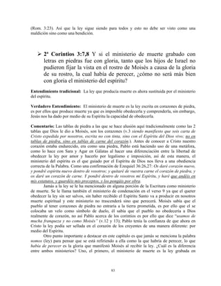 (Rom. 3:23). Así que la ley sigue siendo para todos y esto no debe ser visto como una
maldición sino como una bendición.



       2ª Corintios 3:7,8 Y si el ministerio de muerte grabado con
       letras en piedras fue con gloria, tanto que los hijos de Israel no
       pudieron fijar la vista en el rostro de Moisés a causa de la gloria
       de su rostro, la cual había de perecer, ¿cómo no será más bien
       con gloria el ministerio del espíritu?
Entendimiento tradicional: La ley que producía muerte es ahora sustituida por el ministerio
del espíritu.

Verdadero Entendimiento: El ministerio de muerte es la ley escrita en corazones de piedra,
es por ellos que produce muerte ya que es imposible obedecerla y comprenderla, sin embargo,
Jesús nos ha dado por medio de su Espíritu la capacidad de obedecerla.

Comentario: Las tablas de piedra a las que se hace alusión aquí tradicionalmente como las 2
tablas que Dios le dio a Moisés, son los corazones (v.3 siendo manifiesto que sois carta de
Cristo expedida por nosotros, escrita no con tinta, sino con el Espíritu del Dios vivo; no en
tablas de piedra, sino en tablas de carne del corazón.). Antes de conocer a Cristo nuestro
corazón estaba endurecido, era como una piedra, Pablo está haciendo uso de una metáfora,
como lo hace con Sara y Agar en Gálatas al hacer una diferenciación entre la libertad de
obedecer la ley por amor y hacerlo por legalismo e imposición, así de esta manera, el
ministerio del espíritu es el que guiado por el Espíritu de Dios nos lleva a una obediencia
correcta de la Palabra. Como una confirmación de Ezequiel 36:26,27: Os daré corazón nuevo,
y pondré espíritu nuevo dentro de vosotros; y quitaré de vuestra carne el corazón de piedra, y
os daré un corazón de carne. Y pondré dentro de vosotros mi Espíritu, y haré que andéis en
mis estatutos, y guardéis mis preceptos, y los pongáis por obra.
        Jamás a la ley se le ha mencionado en alguna porción de la Escritura como ministerio
de muerte. Se le llama también el ministerio de condenación en el verso 9 ya que el querer
obedecer la ley sin ser salvos, sin haber recibido el Espíritu Santo va a producir en nosotros
muerte espiritual y este ministerio no trascenderá sino que perecerá. Moisés sabía que el
pueblo al tener corazones de piedra no entraría a la tierra prometida, es por ello que el se
colocaba un velo como símbolo de duelo, él sabía que el pueblo no obedecería a Dios
realmente de corazón, no así Pablo acerca de los corintios es por ello que dice “usamos de
mucha franqueza y no como Moisés” (v.12 y 13); Pablo tenía la confianza de que ahora en
Cristo la ley podía ser sellada en el corazón de los creyentes de una manera diferente: por
medio del Espíritu.
        Otro punto importante a destacar en este capítulo es que jamás se menciona la palabra
nomos (ley) para pensar que se está refiriendo a ella como la que habría de perecer, lo que
había de perecer es la gloria que manifestó Moisés al recibir la ley. ¿Cuál es la diferencia
entre ambos ministerios? Uno, el primero, el ministerio de muerte es la ley grabada en



                                             83
 