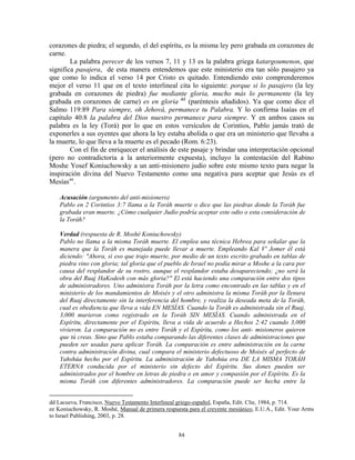corazones de piedra; el segundo, el del espíritu, es la misma ley pero grabada en corazones de
carne.
        La palabra perecer de los versos 7, 11 y 13 es la palabra griega katargoumenon, que
significa pasajera, de esta manera entendemos que este ministerio era tan sólo pasajero ya
que como lo indica el verso 14 por Cristo es quitado. Entendiendo esto comprenderemos
mejor el verso 11 que en el texto interlineal cita lo siguiente: porque si lo pasajero (la ley
grabada en corazones de piedra) fue mediante gloria, mucho más lo permanente (la ley
grabada en corazones de carne) es en gloria dd (paréntesis añadidos). Ya que como dice el
Salmo 119:89 Para siempre, oh Jehová, permanece tu Palabra. Y lo confirma Isaías en el
capítulo 40:8 la palabra del Dios nuestro permanece para siempre. Y en ambos casos su
palabra es la ley (Torá) por lo que en estos versículos de Corintios, Pablo jamás trató de
exponerles a sus oyentes que ahora la ley estaba abolida o que era un ministerio que llevaba a
la muerte, lo que lleva a la muerte es el pecado (Rom. 6:23).
        Con el fin de enriquecer el análisis de este pasaje y brindar una interpretación opcional
(pero no contradictoria a la anteriormente expuesta), incluyo la contestación del Rabino
Moshe Yosef Koniuchowsky a un anti-misionero judío sobre este mismo texto para negar la
inspiración divina del Nuevo Testamento como una negativa para aceptar que Jesús es el
Mesías ee .

    Acusación (argumento del anti-misionero)
    Pablo en 2 Corintios 3:7 llama a la Toráh muerte o dice que las piedras donde la Toráh fue
    grabada eran muerte. ¿Cómo cualquier Judío podría aceptar este odio o esta consideración de
    la Toráh?

    Verdad (respuesta de R. Moshé Koniuchowsky)
    Pablo no llama a la misma Toráh muerte. El emplea una técnica Hebrea para señalar que la
    manera que la Toráh es manejada puede llevar a muerte. Empleando Kal V' Jomer él está
    diciendo: "Ahora, si eso que trajo muerte, por medio de un texto escrito grabado en tablas de
    piedra vino con gloria; tal gloria que el pueblo de Israel no podía mirar a Moshe a la cara por
    causa del resplandor de su rostro, aunque el resplandor estaba desapareciendo; ¿no será la
    obra del Ruaj HaKodesh con más gloria?" El está haciendo una comparación entre dos tipos
    de administradores. Uno administra Toráh por la letra como encontrado en las tablas y en el
    ministerio de los mandamientos de Moisés y el otro administra la misma Toráh por la llenura
    del Ruaj directamente sin la interferencia del hombre, y realiza la deseada meta de la Toráh,
    cual es obediencia que lleva a vida EN MESÍAS. Cuando la Toráh es administrada sin el Ruaj,
    3,000 murieron como registrado en la Toráh SIN MESÍAS. Cuando administrada en el
    Espíritu, directamente por el Espíritu, lleva a vida de acuerdo a Hechos 2:42 cuando 3,000
    vivieron. La comparación no es entre Toráh y el Espíritu, como los anti- misioneros quieren
    que tú creas. Sino que Pablo estaba comparando las diferentes clases de administraciones que
    pueden ser usadas para aplicar Toráh. La comparación es entre administración en la carne
    contra administración divina, cual compara el ministerio defectuoso de Moisés al perfecto de
    Yahshúa hecho por el Espíritu. La administración de Yahshúa era DE LA MISMA TORÁH
    ETERNA conducida por el ministerio sin defecto del Espíritu. Sus dones pueden ser
    administrados por el hombre en letras de piedra o en amor y compasión por el Espíritu. Es la
    misma Toráh con diferentes administradores. La comparación puede ser hecha entre la


dd Lacueva, Francisco, Nuevo Testamento Interlineal griego-español, España, Edit. Clie, 1984, p. 714.
ee Koniuchowsky, R. Moshé, Manual de primera respuesta para el creyente mesiánico, E.U.A., Edit. Your Arms
to Israel Publishing, 2003, p. 28.


                                                   84
 