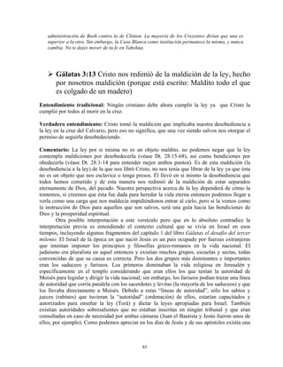 administración de Bush contra la de Clinton. La mayoría de los Creyentes dirían que una es
   superior a la otra. Sin embargo, la Casa Blanca como institución permanece la misma, y nunca
   cambia. No te dejes mover de tu fe en Yahshúa.




       Gálatas 3:13 Cristo nos redimió de la maldición de la ley, hecho
       por nosotros maldición (porque está escrito: Maldito todo el que
       es colgado de un madero)
Entendimiento tradicional: Ningún cristiano debe ahora cumplir la ley ya que Cristo la
cumplió por todos al morir en la cruz.

Verdadero entendimiento: Cristo tomó la maldición que implicaba nuestra desobediencia a
la ley en la cruz del Calvario, pero eso no significa, que una vez siendo salvos nos otorgue el
permiso de seguirla desobedeciendo.

Comentario: La ley por si misma no es un objeto maldito, no podemos negar que la ley
contempla maldiciones por desobedecerla (véase Dt. 28:15-68), así como bendiciones por
obedecerla (véase Dt. 28:1-14 para entender mejor ambos puntos). Es de esta maldición (la
desobediencia a la ley) de la que nos libró Cristo, no nos tenía que librar de la ley ya que ésta
no es un objeto que nos esclavice o tenga presos. Él llevó en si mismo la desobediencia que
todos hemos cometido y de esta manera nos redimió de la maldición de estar separados
eternamente de Dios, del pecado. Nuestra perspectiva acerca de la ley dependerá de cómo la
tomemos, si creemos que ésta fue dada para heredar la vida eterna entonces podemos llegar a
verla como una carga que nos maldecía impidiéndonos entrar al cielo, pero si la vemos como
la instrucción de Dios para aquellos que son salvos, será una guía hacia las bendiciones de
Dios y la prosperidad espiritual.
        Otra posible interpretación a este versículo pero que en lo absoluto contradice la
interpretación previa es entendiendo el contexto cultural que se vivía en Israel en esos
tiempos, incluyendo algunos fragmentos del capítulo 1 del libro Gálatas el desafío del tercer
milenio. El Israel de la época en que nació Jesús es un país ocupado por fuerzas extranjeras
que intentan imponer los principios y filosofías greco-romanos en la vida nacional. El
judaísmo era pluralista en aquel entonces y existían muchos grupos, escuelas y sectas, todas
convencidas de que su causa es correcta. Pero los dos grupos más dominantes e importantes
eran los saduceos y fariseos. Los primeros dominaban la vida religiosa en Jerusalén y
específicamente en el templo considerando que eran ellos los que tenían la autoridad de
Moisés para legislar y dirigir la vida nacional; sin embargo, los fariseos podían trazar una línea
de autoridad que corría paralela con los sacerdotes y levitas (la mayoría de los saduceos) y que
los llevaba directamente a Moisés. Debido a estas “líneas de autoridad”, sólo los sabios y
jueces (rabinos) que tuvieran la “autoridad” (ordenación) de ellos, estarían capacitados y
autorizados para enseñar la ley (Torá) y dictar la leyes apropiadas para Israel. También
existían autoridades sobresalientes que no estaban inscritas en ningún tribunal y que eran
consultadas en caso de necesidad por ambas cámaras (Juan el Bautista y Jesús fueron unos de
ellos, por ejemplo). Como podemos apreciar en los días de Jesús y de sus apóstoles existía una



                                               85
 
