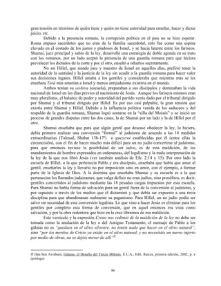 gran tensión en términos de quién tiene y quién no tiene autoridad para enseñar, hacer y dictar
juicio, etc.
        Debido a la presencia romana, la corrupción política en el país no se hizo esperar.
Roma impuso sacerdotes que no eran de la familia sacerdotal, esto fue como una espina
clavada en el costado de los justos y piadosos de Israel, y se hacia latente entre los fariseos.
Shamai, juez principal y sabio de la ley, desarrolló una estrategia de doble agenda en su trato
con los romanos, por un lado aceptó la presencia de una guardia romana para que hiciera
prevalecer los dictados de la corte y por el otro, enseñó a odiarlos secretamente.
        No así Hillel, que siendo juez y maestro de Israel en aquellos días, prefirió tener la
autoridad de la santidad y la justicia de la ley sin acudir a la guardia romana para hacer valer
sus decisiones legales. Hillel amaba a los gentiles y consideraba que mientras más se les
enseñara Torá más amarían a Israel y menos antijudaísmo existiría en el mundo.
        Ambos tenían su yeshiva (escuela), preparaban a sus discípulos y dominaban la vida
nacional de Israel en los días previos al nacimiento de Jesús. Aunque los fariseos mismos eran
muy pluralistas, el balance de poder y autoridad del partido venía dado por el tribunal dirigido
por Shamai y el tribunal dirigido por Hillel. Es por eso casi palpable, la gran tensión que
existía entre Shamai y Hillel. Debido a la influencia política venida de los saduceos y del
respaldo de la guardia romana, Shamai logró sentarse en la “silla del Moisés” y se inició un
proceso de grandes disputas entre las dos casas, la de Shamai por un lado y la de Hillel por el
otro.
        Shamai enseñaba que para que algún gentil que desease obedecer la ley, lo hiciera,
debía primero realizar una conversión “formal” al judaísmo de acuerdo a las 18 medidas
extraordinarias (Talmud, Shabat 13b-17ª) o guezerot establecidas por él (entre ellas la
circuncisión), con el fin de hacer mucho más difícil para un no judío convertirse al judaísmo,
para que entonces tuviese la posibilidad de ser salvo, es de esta maldición, de los
mandamientos de hombre expresados en ordenanzas, del legalismo y la mala interpretación de
la ley de la que nos libró Jesús (ver también análisis de Efe. 2:14 y 15). Por otro lado la
escuela de Hillel, a la que pertenecía Pablo y era discípulo, enseñaba que había que amar al
gentil, enseñarles la ley y llevarlo no por imposición sino en amor, con el ejemplo, a formar
parte de la Iglesia de Dios. A la doctrina que enseñaba Shamai y su escuela es a la que
pertenecían los llamados judaizantes, que valga definir no eran judíos, sino prosélitos, es decir,
gentiles convertidos al judaísmo mediante las 18 pesadas cargas impuestas por esta escuela.
Para Shamai no había forma de salvación para un gentil fuera de la conversión al judaísmo, y
por supuesto a través de los medios que él dictaminó y que debía ser expuesto a una recia
disciplina para que abandonaran realmente su paganismo. Para Hillel, un no judío podía ser
salvo sin necesidad de esta conversión legalista. Lo que vino a hacer Jesús es eliminar para los
gentiles por completo esta forma de conversión, que en aquel entonces era vista como
salvación, y por la obra redentora que hizo en la cruz librarnos de esa maldición.
        Este versículo y la expresión Cristo nos redimió de la maldición de la ley no debe ser
tomada como la anulación de la ley o del Antiguo Testamento, el mensaje de Pablo a los
gálatas no es “quedaos en el olivo silvestre, no tenéis nada que hacer en el olivo natural”,
sino “por los meritos de Cristo ya estáis en el olivo natural, y no necesitáis un nuevo injerto
por medio de obras, no os dejéis mover de allí” ff .


ff Dan ben Avraham, Gálatas, el Desafío del Tercer Milenio, E.U.A., Edit. Raíces, primera edición, 2002, p. x
(prólogo)


                                                     86
 