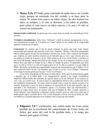 Mateo 9:16, 17 Nadie pone remiendo de paño nuevo en vestido
       viejo; porque tal remiendo tira del vestido, y se hace peor la
       rotura. Ni echan vino nuevo en odres viejos; de otra manera los
       odres se rompen, y el vino se derrama, y los odres se pierden;
       pero echan el vino nuevo en odres nuevos, y lo uno y lo otro se
       conservan juntamente.
Interpretación tradicional: La gracia que vino a traer Jesús no puede ser contenida por la ley
mosaica.

Verdadero entendimiento: Jesús vino a “refrescar” y darle la correcta interpretación a la ley,
esta interpretación basada en el Espíritu no “cabía” dentro de los moldes de la religiosidad
legalista existente de esa época.

Comentario: Es mentira que la ley no puede contener la gracia que trajo Jesús, hemos
mencionado previamente que personas como Noé, Abraham, Moisés o David se encontraban
bajo la misma gracia en que nos encontramos nosotros hoy en día. Ellos creían en un Salvador
que vendrían así como nosotros creemos en un Salvador que ya vino y que volverá, pero eso
no cambia su estado de la gracia a la ley. Ellos tenían su fe en un evento futuro y nosotros en
un evento del pasado, aunque para Dios no hay tiempo. La ley no es opuesta a la gracia, es una
falacia decir que hubo un tiempo de ley y ahora un tiempo de gracia. El argumento que dicta
que o se está en la ley ó se está en la gracia pero no en los dos es contrario a lo que habla la
Biblia. David fue un hombre que experimentó la gracia tan inmensamente que el Salmo 119 es
una exaltación total a la ley. Los hombres que “vivían en la ley” en el Antiguo Testamento
vivían bajo la misma gracia que los que “viven” en el Nuevo.
        La ley tiene el propósito de llevarnos a Cristo (Rom. 10:4), pero la interpretación rígida
y legalista que se le había dado a los mandamientos aunado a las cargas extrabíblicas
impuestas habían hecho del judaísmo de aquella época (y no tan diferente de la nuestra) un
odre viejo, un vestido viejo, el cual no tiene ya capacidad de estirarse más y recibir una nueva
(la verdadera) interpretación. Así como Jesús no puede venir a reinar en nuestro corazón si no
estamos dispuestos a nacer de nuevo, tampoco su renovación de la ley para aquellos que se
aferraban a las tradiciones y costumbres ajenas a la Escritura. Que una denominación o
iglesias no tenga mayor peso en nuestra vida que la Palabra de Dios. Cuando seguimos a
Cristo debemos estar dispuestos a mantener nuestro corazón como un odre nuevo para que el
Señor pueda seguir vertiendo de su vino y estar dispuestos a llevar una nueva forma de vida.
Su Palabra no se puede depositar en un sistema como el que rige este mundo.



       Filipenses 3:8 Y ciertamente, aun estimo todas las cosas como
       pérdida por la excelencia del conocimiento de Cristo Jesús, mi
       Señor, por amor del cual lo he perdido todo, y lo tengo por
       basura, para ganar a Cristo,

                                               88
 