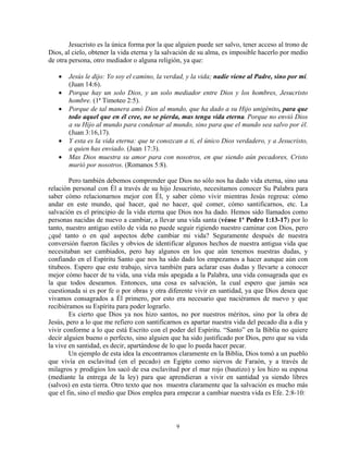 Jesucristo es la única forma por la que alguien puede ser salvo, tener acceso al trono de
Dios, al cielo, obtener la vida eterna y la salvación de su alma, es imposible hacerlo por medio
de otra persona, otro mediador o alguna religión, ya que:

   •   Jesús le dijo: Yo soy el camino, la verdad, y la vida; nadie viene al Padre, sino por mí.
       (Juan 14:6).
   •   Porque hay un solo Dios, y un solo mediador entre Dios y los hombres, Jesucristo
       hombre. (1ª Timoteo 2:5).
   •   Porque de tal manera amó Dios al mundo, que ha dado a su Hijo unigénito, para que
       todo aquel que en él cree, no se pierda, mas tenga vida eterna. Porque no envió Dios
       a su Hijo al mundo para condenar al mundo, sino para que el mundo sea salvo por él.
       (Juan 3:16,17).
   •   Y esta es la vida eterna: que te conozcan a ti, el único Dios verdadero, y a Jesucristo,
       a quien has enviado. (Juan 17:3).
   •   Mas Dios muestra su amor para con nosotros, en que siendo aún pecadores, Cristo
       murió por nosotros. (Romanos 5:8).

        Pero también debemos comprender que Dios no sólo nos ha dado vida eterna, sino una
relación personal con Él a través de su hijo Jesucristo, necesitamos conocer Su Palabra para
saber cómo relacionarnos mejor con Él, y saber cómo vivir mientras Jesús regresa: cómo
andar en este mundo, qué hacer, qué no hacer, qué comer, cómo santificarnos, etc. La
salvación es el principio de la vida eterna que Dios nos ha dado. Hemos sido llamados como
personas nacidas de nuevo a cambiar, a llevar una vida santa (véase 1ª Pedro 1:13-17) por lo
tanto, nuestro antiguo estilo de vida no puede seguir rigiendo nuestro caminar con Dios, pero
¿qué tanto o en qué aspectos debe cambiar mi vida? Seguramente después de nuestra
conversión fueron fáciles y obvios de identificar algunos hechos de nuestra antigua vida que
necesitaban ser cambiados, pero hay algunos en los que aún tenemos nuestras dudas, y
confiando en el Espíritu Santo que nos ha sido dado los empezamos a hacer aunque aún con
titubeos. Espero que este trabajo, sirva también para aclarar esas dudas y llevarte a conocer
mejor cómo hacer de tu vida, una vida más apegada a la Palabra, una vida consagrada que es
la que todos deseamos. Entonces, una cosa es salvación, la cual espero que jamás sea
cuestionada si es por fe o por obras y otra diferente vivir en santidad, ya que Dios desea que
vivamos consagrados a Él primero, por esto era necesario que naciéramos de nuevo y que
recibiéramos su Espíritu para poder lograrlo.
        Es cierto que Dios ya nos hizo santos, no por nuestros méritos, sino por la obra de
Jesús, pero a lo que me refiero con santificarnos es apartar nuestra vida del pecado día a día y
vivir conforme a lo que está Escrito con el poder del Espíritu. “Santo” en la Biblia no quiere
decir alguien bueno o perfecto, sino alguien que ha sido justificado por Dios, pero que su vida
la vive en santidad, es decir, apartándose de lo que lo pueda hacer pecar.
        Un ejemplo de esta idea la encontramos claramente en la Biblia, Dios tomó a un pueblo
que vivía en esclavitud (en el pecado) en Egipto como siervos de Faraón, y a través de
milagros y prodigios los sacó de esa esclavitud por el mar rojo (bautizo) y los hizo su esposa
(mediante la entrega de la ley) para que aprendieran a vivir en santidad ya siendo libres
(salvos) en esta tierra. Otro texto que nos muestra claramente que la salvación es mucho más
que el fin, sino el medio que Dios emplea para empezar a cambiar nuestra vida es Efe. 2:8-10:



                                               9
 